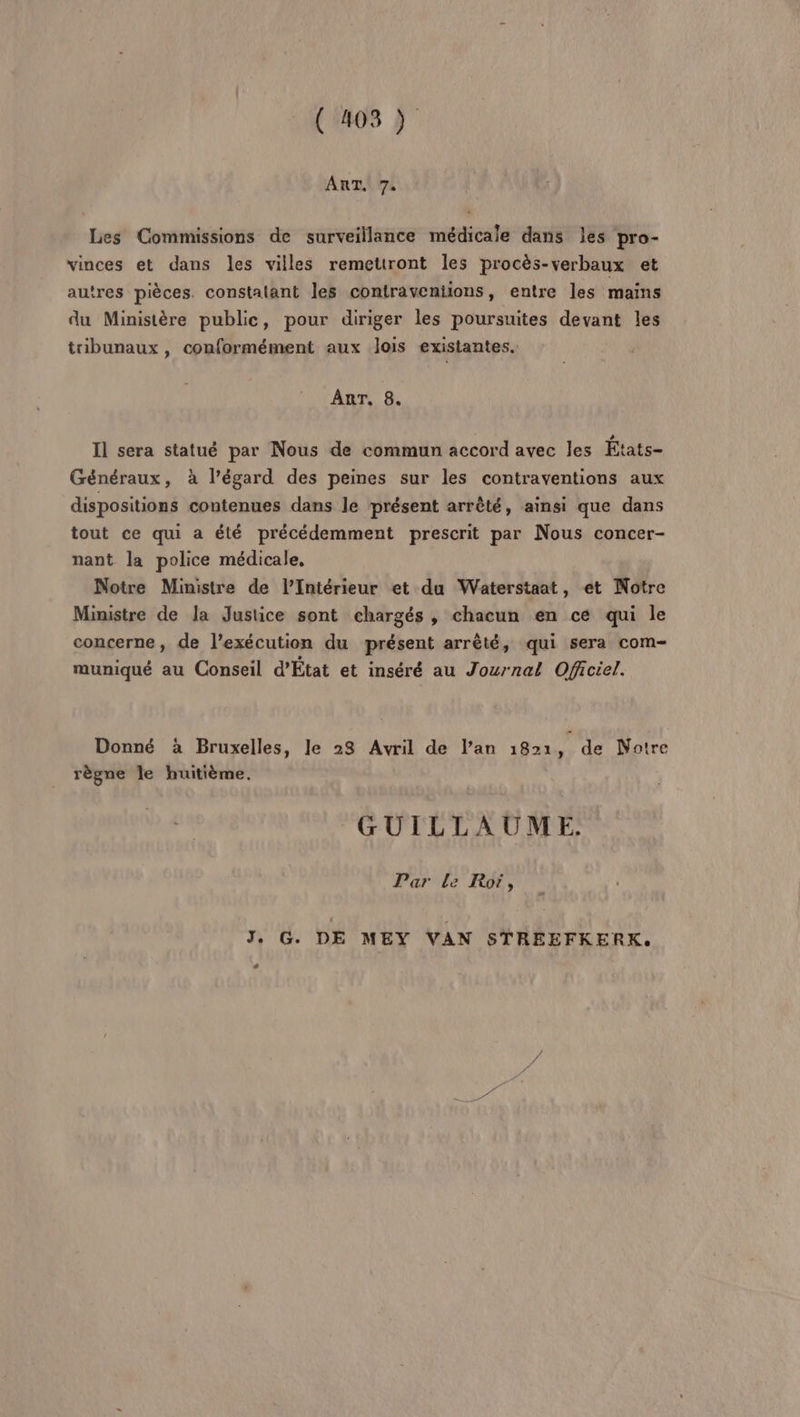 (08) AnaUr Les Commissions de surveillance médicale dans les pro- vinces et dans les villes remettront les procès-verbaux et autres pièces. constalant les contraventions, entre les mains du Ministère public, pour diriger les poursuites devant les tribunaux, conformément aux lois existantes. ART, 8. Il sera statué par Nous de commun accord avec les États- Généraux, à l'égard des peines sur les contraventions aux dispositions contenues dans le présent arrêté, ainsi que dans tout ce qui a été précédemment prescrit par Nous concer- nant la police médicale, Notre Ministre de l’Intérieur et du Waterstaat, et Notre Ministre de la Justice sont chargés, chacun en ce qui le concerne, de l’exécution du présent arrêté, qui sera com- muniqué au Conseil d’État et inséré au Journal Officiel. Donné à Bruxelles, le 28 Avril de l’an 1Ban, de Notre règne le huitième. GUILLAUME. Par Le Roï, J, G. DE MEY VAN STREEFKERK. #