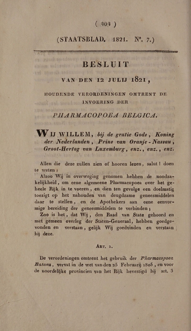 (STAATSBLAD, 41821. N°, 7.) BESLUIT VAN DEN 12 JULIJ 1821, HOUDENDE VERORDENINGEN OMTRENT DE INVOERING DER PHARMACOPOEA BELGICA. W IJ WILLEM, bij de gratie Gods , Koning der Nederlanden , Prins van Oranje - Nassau, Groot-Hertog van Luxemburg, enz., enz., enz. Allen die deze zullen zien of hooren lezen, salut ! doen le vweten : Alzoo Wi in overweging genomen hebben de noodza- kelikheid , om eene algemeene Pharmacopoea over het ge- heele Riÿk in te voeren , en dien ten gevolge een doelmatig toezigt op het nahouden van deugdzame geneesmiddelen daar te stellen, en de Apothekers aan eene eenvor- mige bereiding der geneesmiddeien te verbinden ; Zoo is het, dat W5, den Raad van State gehoord en met gemeen overleg der Staten-Generaal, hebben goedge- vonden en verstaan, gelÿk Wii goedvinden en verstaan | bi deze. ART. 1. De verordeningen omtrent het gebruik der PAarmacopoea Batava, vervat in de wet van den 25 Februarïj 1805 , en voor de noordelÿke provincien van het Rÿk bevestigd bÿ art, 5