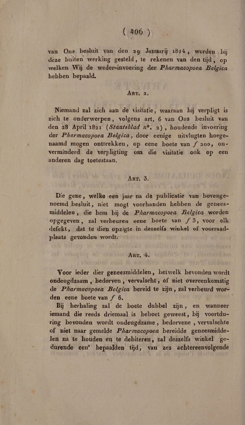 van Ons besluit van den 29 Januariÿ 1814, worden bÿ deze buiten werking gesteld, te rekenen van den tÿd, op welken Wiÿ de weder-invoering der Pharmacopoea Belgica hebben bepaald. ART, 2. Niemand zal zich aan de visitatie, waaraan h5 verpligt is zich te onderwerpen, volgens art, 6 van Ons besluit van den 28 April 1821 (Sfaafsblad n°, 2), houdende invoering der Pharmacopoea Belgica, door eenige uitvlugten hoege- naamd mogen ontirekken, op eene boete van f 200, on- verminderd de verpligting om die visitatie ook op een anderen dag toetestaan. ART, 3 Die gene, welke een jaar na de publicatie van bovenge- noemd besluit, niet mogt voorhanden hebben de genees- middelen , die hem bïÿj de PAarmacopoea Belgica worden ‘opgegeven, zal verbeuren eene boete van f 3, voor elk defekt, dat te dien opzigte in deszelfs winkel of voorraad- plaats gevonden wordt. | ART, 4 Voor ieder dier geneesmiddelen, heiwelk bevonden wordt ondeugdzaam , bedorven , vérvalscht, of niet overeenkomstig de Pharmacopoea Belgica bereid te zÿn, zal verbeurd wor- den eene boele van f 6. ; Bi herhaling zal de boete dubbel zÿn, en wanneer jemand die reeds driemaal is beboet geweest, bï voortdu- ring bevonden wordt ondeugdzame , bedorvene , vervalschte of niet naar gemelde Parmacopoea bereidde geneesmidde- len na te houden én te debiteren, zal deszelfs winkel ge- durende een’ bepaalden td, van zes achtereenvolgende