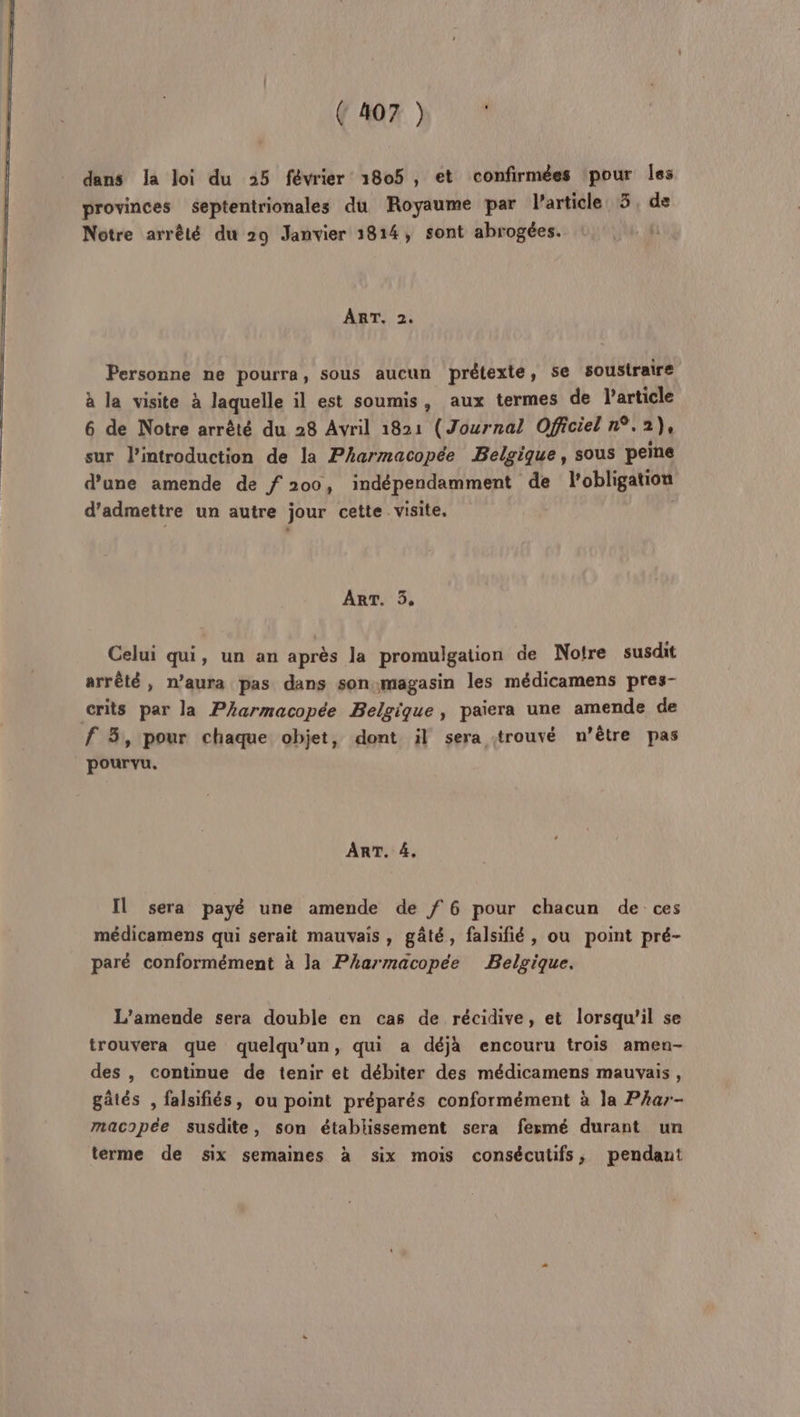 dans Ja loi du 25 février 1805, et confirmées ‘pour Îes provinces septentrionales du Royaume par l’article 5 de Notre arrêté du 29 Janvier 1814, sont abrogées. ART. 2. Personne ne pourra, sous aucun prétexte, se soustraire à la visite à laquelle il est soumis, aux termes de l’article 6 de Notre arrêté du 28 Avril 1821 (Journal Officiel n°.2), sur l'introduction de la Pharmacopée Belgique, sous peine d’une amende de f 200, indépendamment de l'obligation d'admettre un autre jour cette visite. ART. 35. Celui qui, un an après la promulgation de Notre susdit arrêté, n’aura pas dans son magasin les médicamens pres- crits par la Pharmacopée Belgique, paiera une amende de f 3, pour chaque objet, dont il sera strouvé n'être pas pourvu. ART. 4, Il sera payé une amende de f 6 pour chacun de ces médicamens qui serait mauvais, gâté, falsifié, ou point pré- paré conformément à la Pharmacopée Belgique. L'amende sera double en cas de récidive, et lorsqu'il se trouvera que quelqu'un, qui a déjà encouru trois amen- des , continue de tenir et débiter des médicamens mauvais, gâtés , falsifiés, ou point préparés conformément à la Phar- macopée susdite, son établissement sera fesmé durant un terme de six semaines à six mois consécutifs, pendant