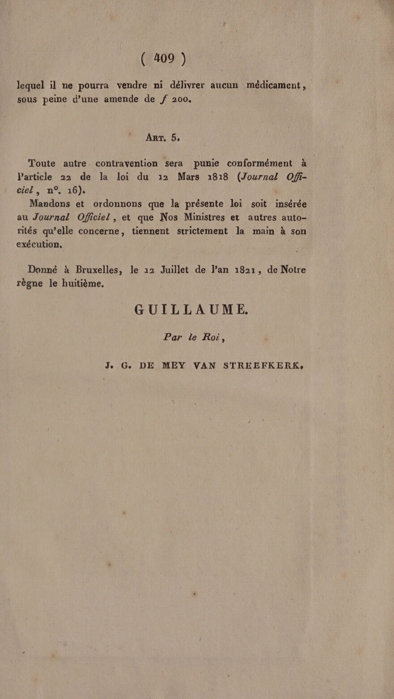 lequel il ne pourra vendre ni délivrer aucun médicament , sous peine d’une amende de f 200. ART, 5, Toute autre contravention sera pumie conformément à l’article 22 de la loi du 12 Mars 1818 (Journal Ofi- cel, n° 16), Mandons et ordonnons que la présente loi soit insérée au Journal Oficiel , et que Nos Ministres et autres auto- rités qu’elle concerne, tiennent strictement la main à son exécution, Donné à Bruxelles, le 12 Juillet de l’an 1821, de Notre règne le huitième. GUILLAUME. Par le Roi,