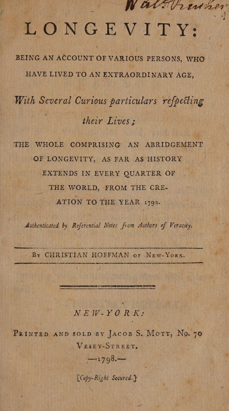 LONGEVITY: BEING AN ACCOUNT OF VARIOUS PERSONS, WHO HAVE LIVED TO AN EXTRAORDINARY AGE, With Several Curious particulars refpetting their Lives: THE WHOLE COMPRISING AN ABRIDGEMENT OF LONGEVITY, AS FAR AS HISTORY EXTENDS IN EVERY QUARTER OF THE WORLD, FROM THE CRE- ATION TO THE YEAR 1792. Authenticated by Referential Notes from Authors of Veracity.  ‘apes = = - Oo re ie - Fecocameniaetae . BY. ‘CHRISTIAN HOFFMAN . OF Naw-Yors.    PERRET REPRE (Fo ARIS TE ETS ES OEE PSR a NiEW-YO RK: ‘PRINTED AND SOLD By Jacos S. Mort, No. 70 VESEY-STREET, 71798.— [Copy-Righi Secured. }