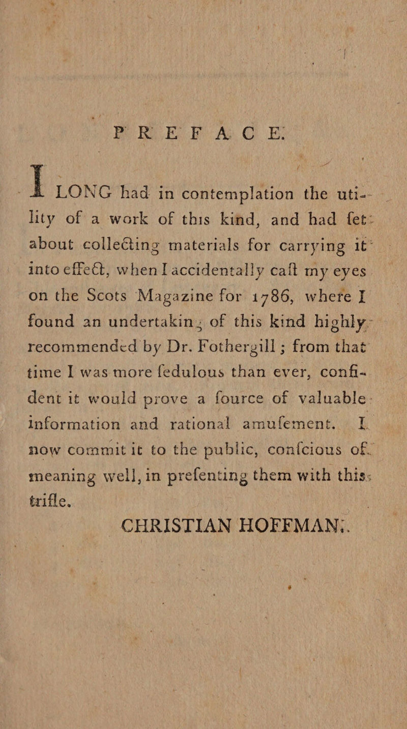 Te IS Be A GE I LONG had in contemplation the uti-- , lity of a work of this kind, and had fet: about collecting materials for carrying 1¢° into effect, when I accidentally caft my eyes on the Scots Magazine for 1786, where I found an undertakin; of this kind highly~ recommended by Dr. Fothergill ; from that time I was more fedulous than ever, confi- dent it would prove a fource of valuable- information and rational amufement. 1. now commit it to the public, conicious of, meaning well, in prefenting them with this: trifle, CHRISTIAN HOFFMAN,.