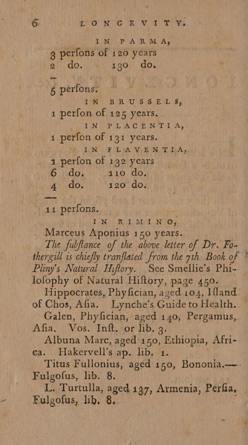 6: roNWCEV:Y T ¥e IN PARMA, 9 perfons of 120 years ees Mee gy) do. 6 perfons. IN BRUSSELS, 1 perfon of 125 years. IN PLACENTIA, 1. perfon of 191 years. IN FLAV.EN THA. 1 perfon of 132 years 6 do. 110 do. 4 do. 120 do. 11 perfons. IN RIMINO, Marceus Aponius 150 years. The fubflance of the above letter of Dr. Fo~ thergill is chiefly tranflated from the 7th Book of * Piiny’s Natural Hiftory. See Smellie’s Phi- lofophy of Natural Hiltory, page 450. Hippocrates, Phyfician, aged.104, Ifland. of Chos, Afia. Lynche’s Guide to Health. Galen, Phyfician, aged 140, Pergamus, Afia.. Vos. Inft.: or Jib. 9. Albuna Marc, aged 150, Ethiopia, Afri-- ca. Hakervell’s ap. lib. 1.. Titus Fullonius, aged 150, Bononia,—- Fulgofus, lib. 8. L. Turtulla, aged. 197, Armenia, Perfia,