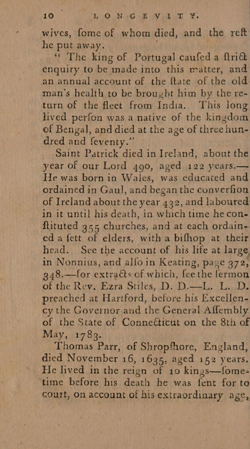 wives, fome of whom died, and the reft he put away. ‘‘ The king of Portugal caufed a ftriét enquiry to be made into this matter, and an annual account of the ftate of the old. man’s health to be brought him by the re- turn of the fleet from India. This long. lived perfon was a native of the kingdom of Bengal, and died at the age of three hun- dred and feventy.” Saint Patrick died in Ireland, about the year of our Lord 490, aged 122 years.— He was born in Wales, was educated and ordained in Gaul, and began the converfion of Ireland about the year 432, and laboured in it until his death, in which time he con- flituted 9x55 churches, and at each ordain ed a fett of elders, with a bifhop at their head. See the account of his life at large, in Nonnius, and alfo in Keating, page 272, 348.—for extracts of which, fee the fermon of the Rev. Ezra Stiles, D. oa ae FPA preached at Hartford, beione his Excellen- cy the Governor and the General Affembly of the State of Conneéticut on the 8th of May, 1789. Thomas Parr, of Shropfhore, England, died November 16, 1635, aged 152 years. He lived in the reign of 10 kin; os—fomes ‘time before his death he was felt for to court, On account of his extraordinary age,