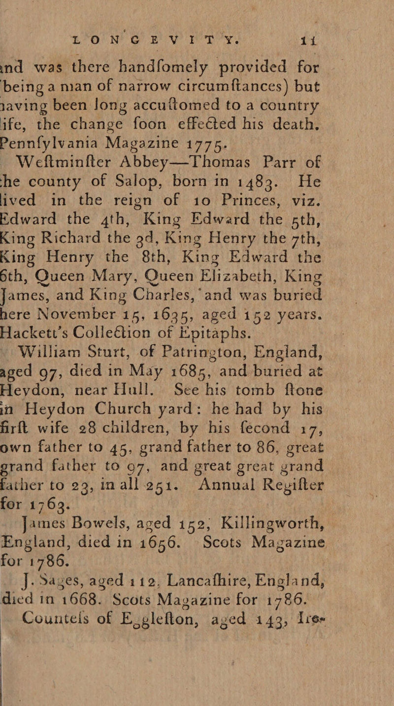 ind was there handfomely provided for being a man of narrow circumftances) but 1aving been long accuttomed to a country ife, the change foon effected his death, Pennfylvania Magazine 1775. Weftmintter Abbey—Thomas Parr of he county of Salop, born in 1483. He lived in the reign of 10 Princes, viz. Edward the 4th, ’ King Edward the 5th, King Richard the 9d, King Henry the gins King Henry the 8th, King Edward the 6th, Queen Mary, Queen Elizabeth, King James, and King Charles,’ and was buried here November 15, 1635, aged 152 years. Hackett’s Collection of Epitaphs. William Sturt, of Patrington, England, aged g7, died in May 1685, and buried at Heydon, near Hull. See his tomb ftone in Heydon Church yard: he had by his firft wife 28 children, by his fecond 17, own father to 45, grand father to 86, great grand father to 97, and great great grand father to 29, inall251. Annual Reyifter for 1769. James Bowels, aged 152, Killingworth, England, died in 1656. Scots Magazine | for 1786. J. Sages, aged 112, Lancafhire, England, died in 1668. Scots Magazine Far 1786. Counteis of E, glefton, aged 143, Irer   