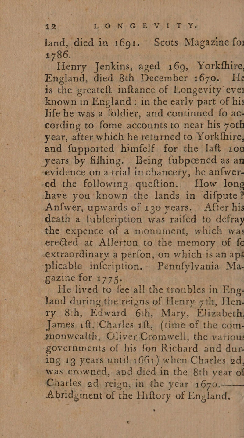 land, died in 1691. Scots Magazine fo: 1786. | ' Henry Jenkins, aged 169, Yorkfhire, England, died 8th December 1670. He¢ is the greateft inftance of Longevity ever ‘known in England: in the early part of hi: life he was a foldier, and continued fo ac- cording to fome accounts to near his 7oth year, after which he returned to Yorkthire, and fupported himfelf for the laft 100 years by fifhing. Being fubpcened as an evidence on a trial in chancery, he anfwer- ed the following. queftion.. How long -have you ‘known the lands in difpute ? Anfwer, upwards of 190 years. After his death a fub{cription was raifed to defray the expence of a monument, which was erected at Allerton to the memory of fe extraordinary a perfon, on which is an apé plicable infcription.. Pennfylvania Ma- gazine for 1775. He lived to fee all the troubles in Eng. land during the reigns of Henry 7th, Hen. ry 8th, Edward 6th, Mary, Elizabeth. James iff;:Charles ift, (time ef the com- monwealth, Cliver Cromwell, the various ‘governments of his fon Richard and dur- ing 19 years until, 1661) when Charles od, was crowned, and died. in the 8th year of Charles od reign, in the year 1670. -fibridgment of the Hiftory of England. 