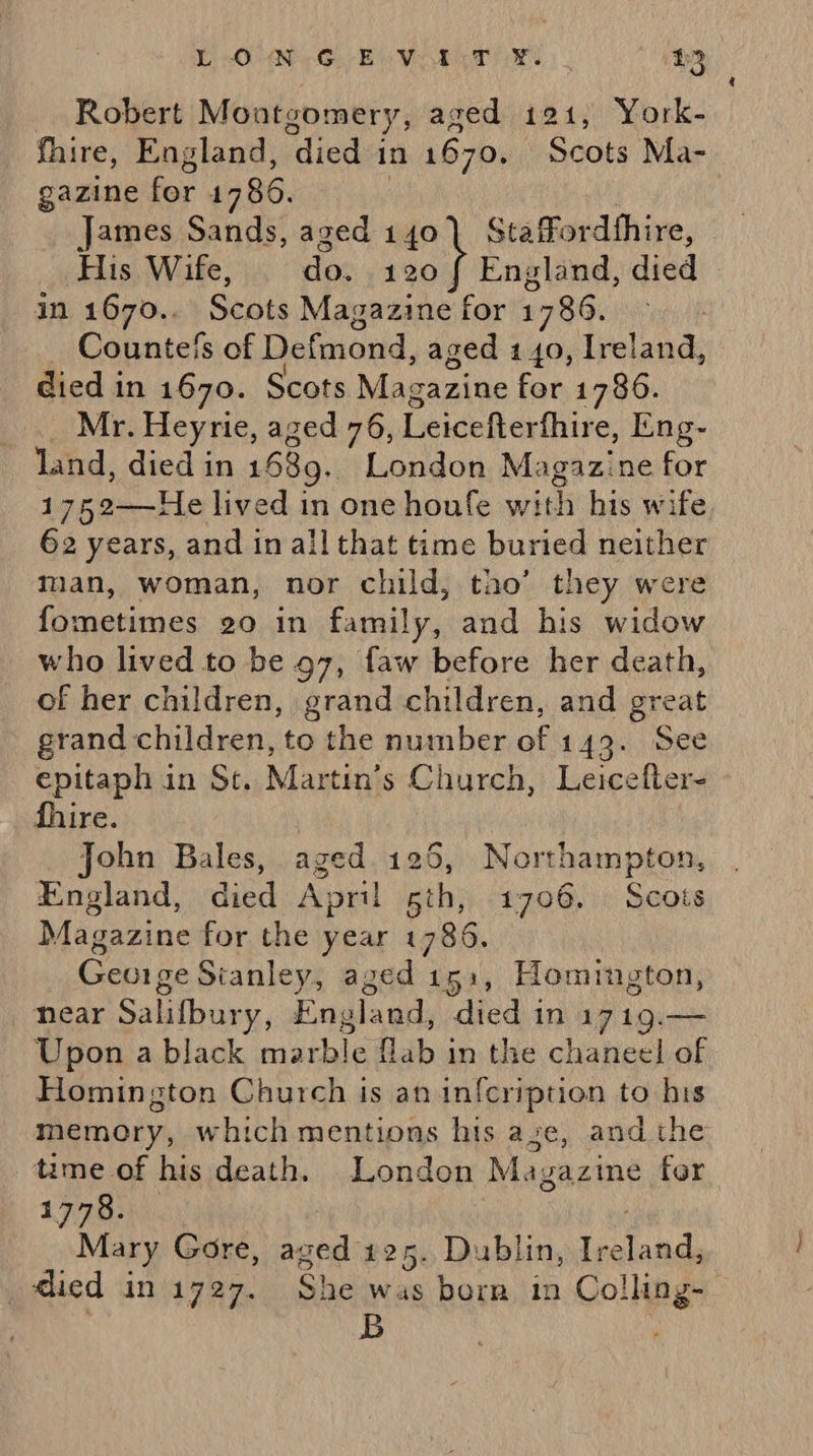YO eG: Eave gare. 230 Robert Montgomery, a aged 121, York- fhire, England, died in 1670. Scots Ma- gazine for 1786. _ James Sands, aged 140] Stafordthire, His Wife, do. 120 f England, died in 1670.. Scots Magazine for 1786. Countefs of Defmond, aged 140, Ireland, died in 1670. Scots Magazine for 1786. Mr. Heyrie, aged 76, Leicefterthire, Eng- land, died in 1689. London Magazine for 1 759-——He lived in one houfe with his wife 62 years, and in all that time buried neither man, woman, nor child, tao’ they were fometimes 20 in family, and his widow who lived to be 97, faw before her i of her children, grand children, and grea grand children, to the number of 149. Sec epitaph in St. Martin’s Church, Leicefter- fhire. | _. John Bales, aged.125, Northampton, England, died April sth, 1706. Scots Magazine for the year 1786. Gevige Sianley, aged is5:, Homington, near Salifbury, England, died in 1719.— Upon a black marble fab ansthe chaneebat Homington Church is an infcription to his memory, which mentions his aze, and the time of his death. London Magazine for. 1778. : Mary Gore, ‘ana: 125. Dublin, Ireland, died in 1727. SHE Ns Colling- B