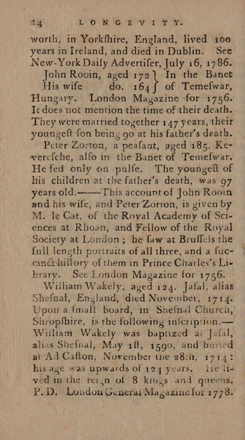LY LON GEV i1IT ¥. worth, in Yorkfhire, England, lived 100 years in Ireland, and died in Dublin. See New-York Daily Advertifer, July 16, 1786. | John Rooin, aged 172) In the Banet His wife do. 164{ of Temefwar, Hungary. London Mayazine for 1756. Ti does not mention the time of their death. They were married toyether 147 years, their youngeft fon being go at his father’s death. ‘Peter Zorton, a peafant, aged 185, .Ke- ‘vyerciche, alfo in the Banet of Temefwar. He fed only on pulfe. The youngeft of his children at the father’s death, was 97 years old. This accourt of John Rooin and his wife, and Peter’Zorton, is given by ences at Rhoan, and Fellow of the Royal Society at Londen; he faw at Bruffels the full length portraits of all three, and a fuc- eméthiftery of them in Prince Charles’s Li- William Wakely, ayed 124. Jafal, alias Shefnal, England, died November, 1714. Upon a fmall board, in Shetnal Church, Shropshire, is the following in{cription.— Witham Wakely was baptized ai Jafal, alias Shefnal, May ift, 1590, and buried at Ad Cafton, November the 28th, 1714: his age was upwards of 124 years, iie ii- ved in the reijn of 8 kings and queens. P.D. London General Magazine for 1778. 