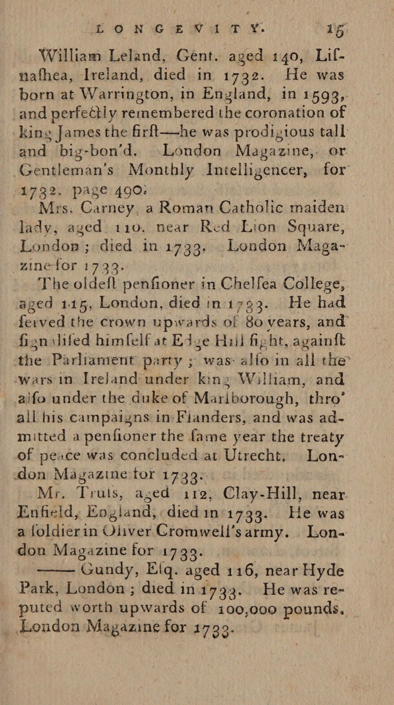 William Leland, Gent. aged 140, Lif- nafhea, Ireland, died in 1792. He was born at Warrington, in England, in 1593, and perfectly de alti haaiiel the coronation of king James the firft—he was prodigious tall Brak: big-bon’d.. London, Magazine,. or Gentleman’s Monthly Intelligencer, for 1732, page 490; Mrs. Carney, a aaa Catholic maiden: lady, aged 110. near Red Lion Square, London ; died in 1739... London Maga- -ginefor 1733: The oldeft penfioner i in Chelfea College, aged 115, London, died init 733- He had foavied the crown upwards of 8o years, and fignslifed himfelf at Edge Hull fig ht, avainft the Parliament party ; was: aliom all the: wars in Ireland under king William, and aifo under the duke of Mariborough, thro’ all his campaigns in: Fianders, and was ad- mitted a penfioner the fame year the treaty of peace was concluded.at Utrecht. Lon- don Magazine tor 1739. Mr. Truts, aged 112; Clay-Hill, near. Enfield, England; died 1n°-1739. Heiwas a foldierin Oliver. Cromwell’sarmy. Lon- don Magazine for 17 Gundy, Elq. ‘aged 116, near Hyde Park, London ; died in1732. He was re- puted worth apweirds of 100,000 pounds, | _ London Magazine for 1799. 