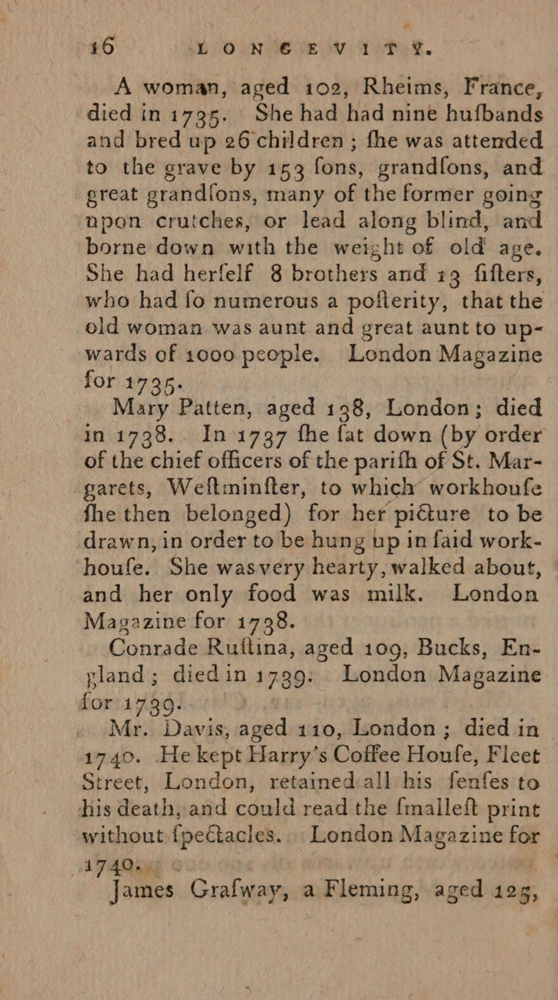 A woman, aged 102, Rheims, France, died in 1795. She had had nine hufbands and bred up 26 children; fhe was attended to the grave by 153 fons, grandfons, and great prandions, many of the former going npon crutches, or lead along blind, and borne down with the weight of old age. She had herfelf 8 brothers and 19 fifters, who had fo numerous a pofterity, that the old woman was aunt and great aunt to up- wards of 1000 people. London Magazine for 1795. | Mary Patten, aged 198, London; died in 1738. In 1797 fhe fat down (by order of the chief officers of the parifh of St. Mar- garets, Weltminfter, to which workhoufe fhe then belonged) for her picture to be drawn, in order to be hung up in faid work- ‘houfe. She wasvery hearty, walked about, and her only food was milk. London Magazine for 1728. Conrade Ruftina, aged 109, Bucks, En- pland; diedin 1799. London Magazine for'1739. Mr. Davis, aged 110, London ; died in 1740. Hekept Harry's Coffee Houfe, Fleet Street, London, retained all his fenfes to his death, and could read the {malleft print without {pectacles. London Magazine for A74Q. | James Grafway, a Fleming, aged 10g:
