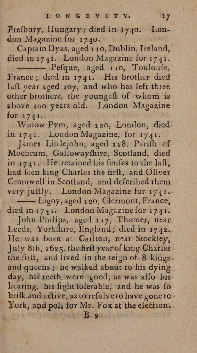 Prefbury, Hungary; died in 1740. Lon- don Magazine for 1740. Captain Dyas, aged 110, Dublin, Ireland, died in1741. London Magazine for 1741. — Pefque, aged 110, Touloute, France ; died in 1741. His brother died laft year aged 107, and who has left three other brothers, the youngeft of whom is above 100 years old. London me Serie: for 1741. Widow Pym, aged 120, Hdhdba: died: in i741. London Magazine, for 1741. james Littlejohn, aged 118, Parifh of Mochrum, Gallowayfhire, Scotland, died. in 1741. He lretainedshis fenfes. tothe lait, had icen king Charles the firft, and Gliver Cromwell in Scotland, and defcribed them very juftly. London Magazine for 1741.- | Ligoy, aged 120, Clermont, France, died in1741. London Magazine for 1741.. John Philips, aged 117, Thomer, near. Leeds, Yorkfhire, England; died in 1742.. He was born at Carlton, near Srockley, July 8th, 1625, the firft year of king Chartes: the firit, and lived in the reign of. 8 kings. and queens ;» he walked about to his dying. day, his teeth were ood, as was alfo his: hearing, his fighttolerable, and-he was fo brifk and aétive, asto refolveto have gone to: York, and poli for Mr. Fox at the election, .  