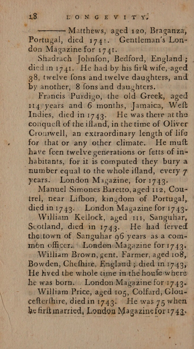 ¥ 4,3. iv ot Nog mw rao © Matthews, aged 120, Braganza, Portugal, died 1741. Gentleman’s Lon- Shadrach Johnfon, Bedford, England; | diedini741. He had by his fir wife,-aged 38, twelve fons and twelve daughters, and Francis Purdigo, the old Greek, aged 114*years and 6 months, Jamaica, Weft Indies, died in 1743. He was there at the conquett of the ifland, in the time of Oliver Cromwell, an extraordinary length of life for that or any other climate. He mutt have feen twelve generations or fetts of in= habitants, for it is computed they bury a number equal to the whole ifland, every 7 Manuel Simones Baretto, aged 112, Cou- trel, near Lifbon, kingdom of Portugal,. died in1749.. London Magazine for1743. Scotland, died in 1743. He had ferved theitown of Sanguhar 96 years as a com- mon officers ‘Londen: Magazine for1743. William Brown, gent, Farmer, aged 108,. Bowden, Chefhire, England ;.died in 1743, He hved the whole time in:the houfe-where he was born. . London Magazine for1743.- William Price, aged 105, Colfard, Glou- cefterthire, diedin 1743. He was 75 when he firitmarried, London Magazinefor 1743. 