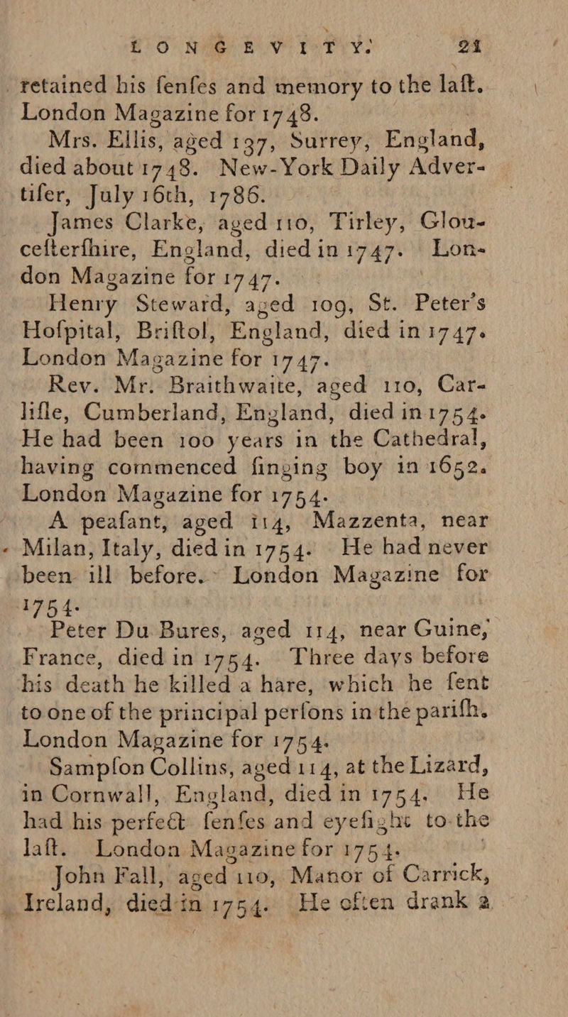 EO Nie BV Yo Pry) 24 retained his fenfes and memory to the laft. London Magazine for 17 48. Mrs. Ellis, aged 197, Surrey, island, died about 1748. New-York Daily Adver- tifer, July 16th, 1786. James Clarke, aged 110, Tirley, Glou- cefterfhire, England, died in 1747+ Bon don Magazine for 1747. Henry Steward, aged r1og, St. Peter's Hofpital, Briftol, England, died in 1747. London Magazine for 1747. Rev. Mr. Braithwaite, aged 110, Car- lifle, Cumberland, England, died in1754. He had been 100 years in the Cathedral, having commenced finging boy 1n 1652. London Magazine for 1754. A peafant, aged 114, Mazzenta, near - Milan, Italy, diedin 1754. He had never been ill before.» London Magazine for eck Peter Du Bures, aged 114, near Guine, France, died in 1754. Three days before his death he killed a hare, which he fent to one of the principal perfons inthe parifh. London Magazine for 1754. Sampfon Collins, aged 114, at the Lizard, in Cornwall, England, died in mG 4 He had his perfect fenfes and eyefight to. the Jaft.. London Magazine for 175 4. John Fall,. aged 110, Manor of Carrick, _ Ireland, died-in 1754. He often drank a