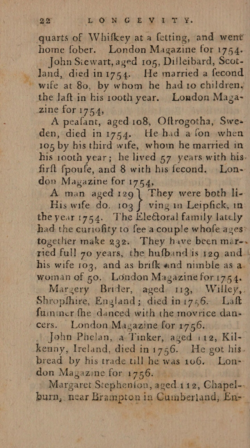 we John Stewart, aged 105, Dilleibard, Scot- the laft.in kis rooth year. London Maga- zine for 1754, A peafant, aged 108, Oftrogotha, Swe- den, died in 1754. UHehad a fon when 105, by his third wife, whom he married in his 100th year; he tae 57 years with his. firft fpoufe, and 8 with his fecond. Lon- don Magazine for 1754, A. man aged 129 | They were both li- His wife do. 109 f- ving in Leipfick, in the year1754.. The iEle@oral family lately had the curiofity to fee acoup!e whofe ages’ together make 232. They have been mar-» ried full 70 years, the hufband is reg and.. his wife 103, and as brifk and nimble as a. woman of 50. London Magazine for175 4. Marzery Brider, aged 113, Willey,. Shropfhire, England; died in 1756. Laft Hitvacstheideneateeih the movrice dan- cers. London,Magazine for 1756. John Phelan, a 2 inker, aged i12, Kil- kenny, Ireland, died in SAB, He got his. bread by his trade till he was 106. Lon Margaret Stephenion, aged.112, Chapel--. burn,. near Brampton in Cumberland, En=