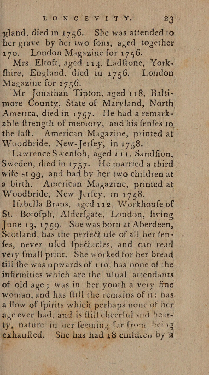 DIO NAGE ey Te Ys 29 gland, diedin 1756. She was attended to her grave by her iwo fons, aved together 4170. London Magazine for 1756. Mrs. Eltoft, aged 114, Ladftone, York- fhire, Rhviand: “died in 1756. London Magazine for 1756. : ‘Mr Jonathan Tipton, aged 118, Balti- | more County, State of Mariand. North America, diedin 1757. He had a remark- able flrength of memory, and his fenfes to the laft. American Magazine, printed at» Woodbride, New-Jerfey, in 1758. Lawrence Swenfoh, aged i111, Sandfion, Sweden, died in 1757. ae married a third Wife at gg, and had by her two children at a birth. American Mayazine, printed at Woodbride, New Jettey, in 1758. Ifabella Brans, aged 112, Workhoufe of St. Borofph, Alderfgate, London, living Jane 13, 1759. Sbewas born at Aberdeen, Scotland, has the perfect ule of all her fen- fes, never uled fpe€tacles, and can read . very {mall print. Sie worked for her bread till fhe was upwards of 110, bas none of ihe infirmities which are the ulual attendants of old age; was in her youth a very fme woman, and has ftill the remains of it: bas a flow ie fpirits which perhaps none of her age ever had, and is {till cheerful and hear. ty, nature in ver feeming far From being exhaulted. She has had 18 childicu by 2