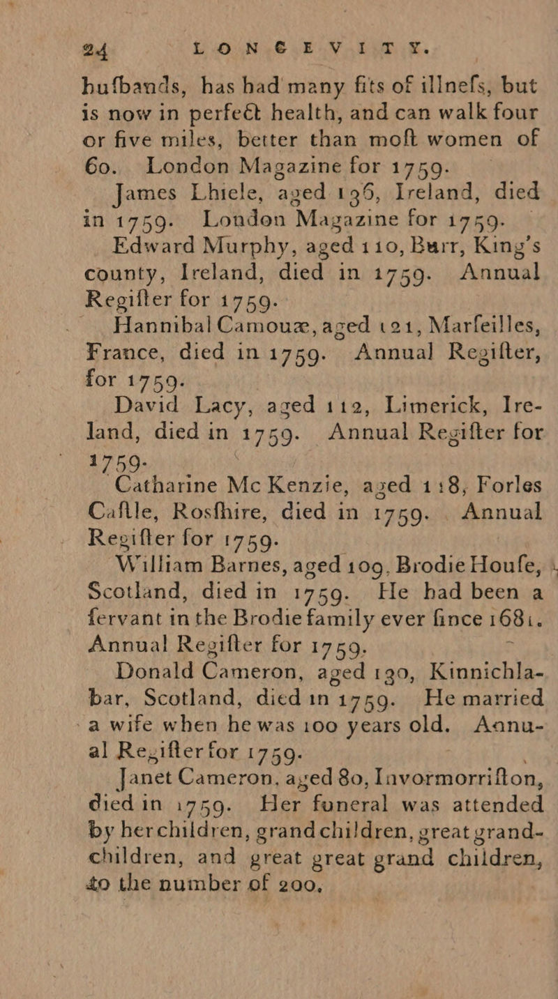 hufbands, has had many fits of illnefs, but is now in perfeét health, and can walk four or five miles, better than moft women of Go. London Magazine for 1759. James Lhiele, aged 195, Ireland, died in 1759. London Magazine for 1759. Edward Murphy, aged 110, Burr, King’s county, Ireland, died in 1759. Annual Regifter for 1759. ~ Hannibal Camouz, aged 121, Marfeilles, France, died in i759. Annual Regifter, for 1759. David Lacy, aged 112, Limerick, Ire- Jand, died in 1759. Annual Regifter for 1759- | Catharine Mc Kenzie, azed 1:8, Forles Caflle, Rosfhire, died in 1759. . Annual Regifter for 1759. William Barnes, aged 109, Brodie Houfe, Scotland, died in 1759. He had been a fervant in the Brodie family ever fince 1681. Annual Regifter for 1759, Donald Cameron, aged 190, Kinnichla- bar, Scotland, died in 1759. He married -a wife when he was 100 years old. Aanu- al Regifter for 1759. Janet Cameron, aged 80, Iavormorrifton, died in 1759. Her funeral was atieodaed by herchildren, grandchildren, great grand- children, and great great grand children, to the ities of 200, L ’