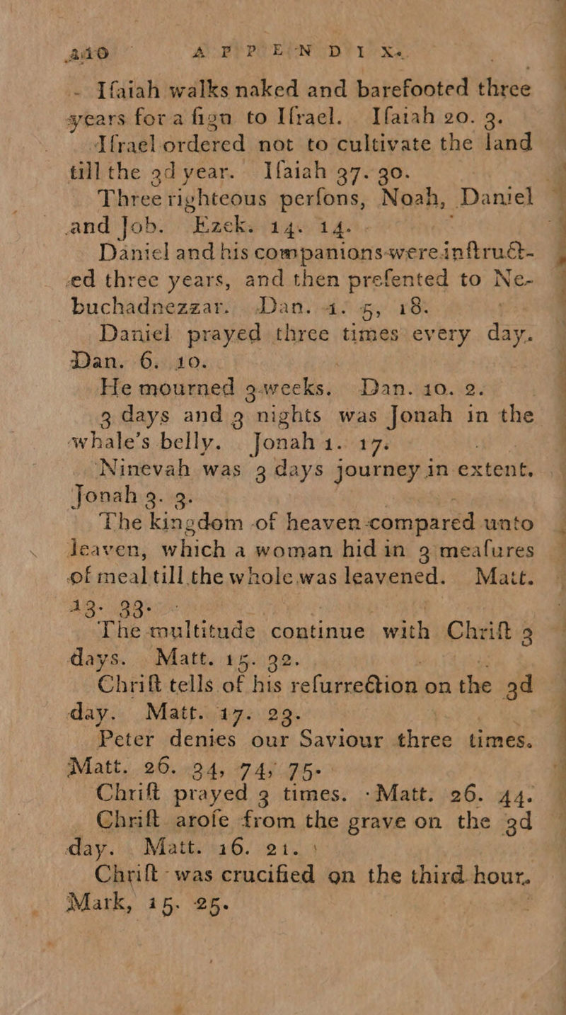 Ate” ABP PE END 1 ka ~ [faiah walks naked and barefooted thine years fora fign to Ifrael. Ifatah 20. 3. Ifrael. ordered snat storculevate the dand till the 9d year. Ifaiah 37. 30. Three righteous perfons, Noah, Daniel and Job. Ezek. 14. 14. Daniel and his oamRianss wereinftruct- ed three years, and then prefented to Ne- buchadnezzar. Dan. 4. 5, 18: Daniel prayed three times every day. Dan. 6. 10. He mourned g.wecks. Dan. 10. 2. days and 3 nights was Jonah in the whale’s belly. Jonah 1. 17. : ‘Ninevah was 3 days journey in extent. Jonah 2. 9. The kingdom -of heaven compared unto leaven, Wy hicds a woman hidin 9 meafures of ead till the whole. was leavened. Matt. AG* cB 3 The multitude continue apee Chrift 3 days. Matt. 15. 92. Chrift tells of his ealietreioel on the ad Chrift prayed 3 times. -Matt. 26. 44. Chrift. arofe from the grave on the 3d day. . Matt. 16. 21. : Chrilt -was crucified 9n the third hour. Mark, (45. 25. ~~ | a o.