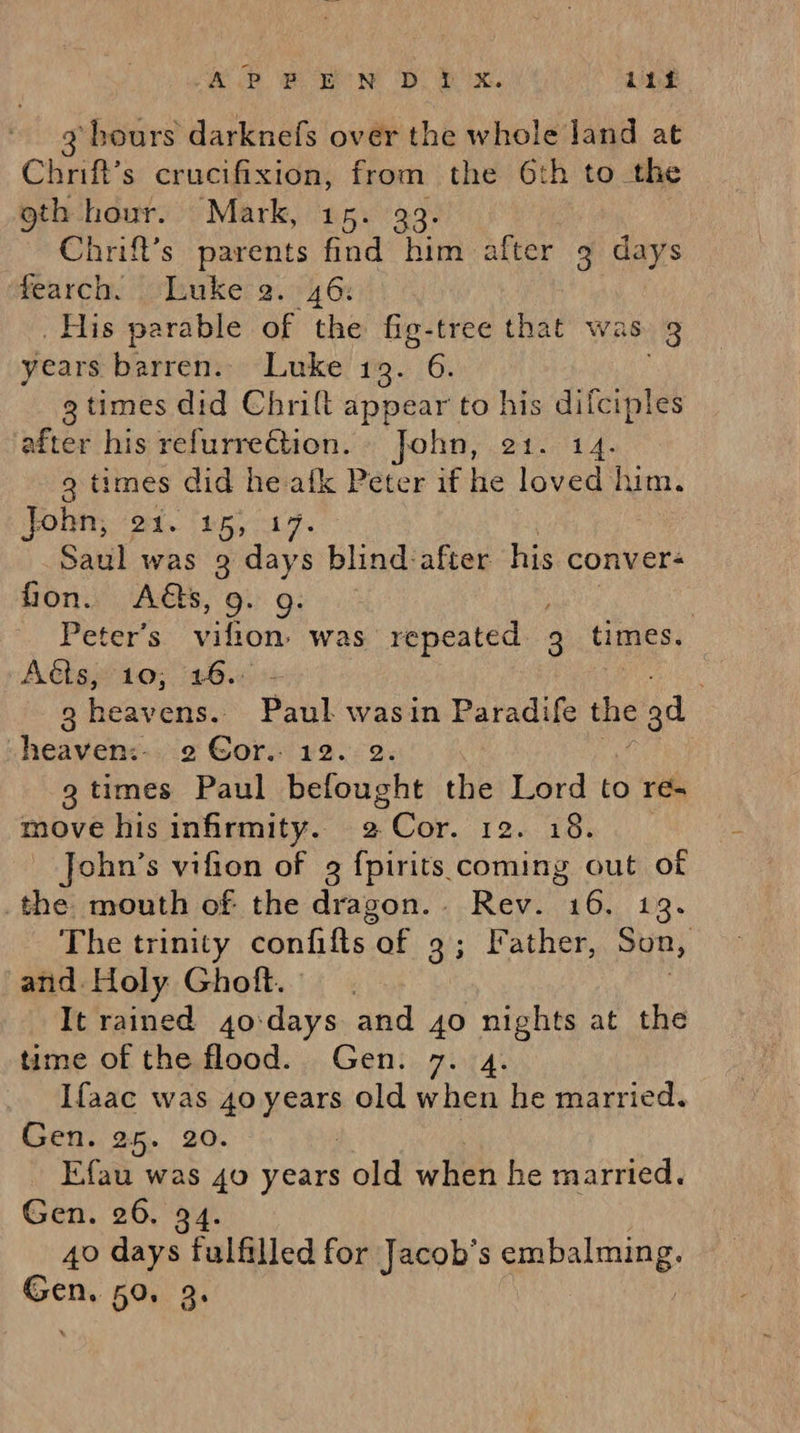 ae on. ee ee eB ie 112 3 hours darknefs over the whole land at Chrift’s crucifixion, from the 6th to the oth hour. Mark, 15. 393. Chrift’s parents find him after 9 days fearch. Luke 2. 46: His parable of the nie tree that was 3 years barren. Luke 19. 6. g times did Chrift Appear to his difciples after his refurrection. John, 21. 14. 3 times did he: atk Peter if he loved him. Onn, 2a. 15h ca | Saul was 3 days blind:after his conver- fon. As, 9: 9: | Peter’s vilion was repeated 3 times. Aéts, 10; 16.: | 3 heavens.. Paul, wasin Paradife the e 3d -heaven:-. 2 Gor. 12. 2. 3 times Paul befought the Lord to re- move his infirmity. 2 Cor. 12. 18% ohn’s vifion of 9 fpirits coming out of _the mouth of the dragon. Rev. 16. 13. The trinity confifts of 9; lather, Son, : and. Holy Ghoft. It rained 4o:days and 40 aan at the time of the flood. Gen. 7. Ifaac was 40 st old pha he married. Gen. 25. 20. Efau was 40 years old when he married. Gen. 26. 94. 40 days fulfilled for Jacob’s Sep alte: Gen. 50. 3.