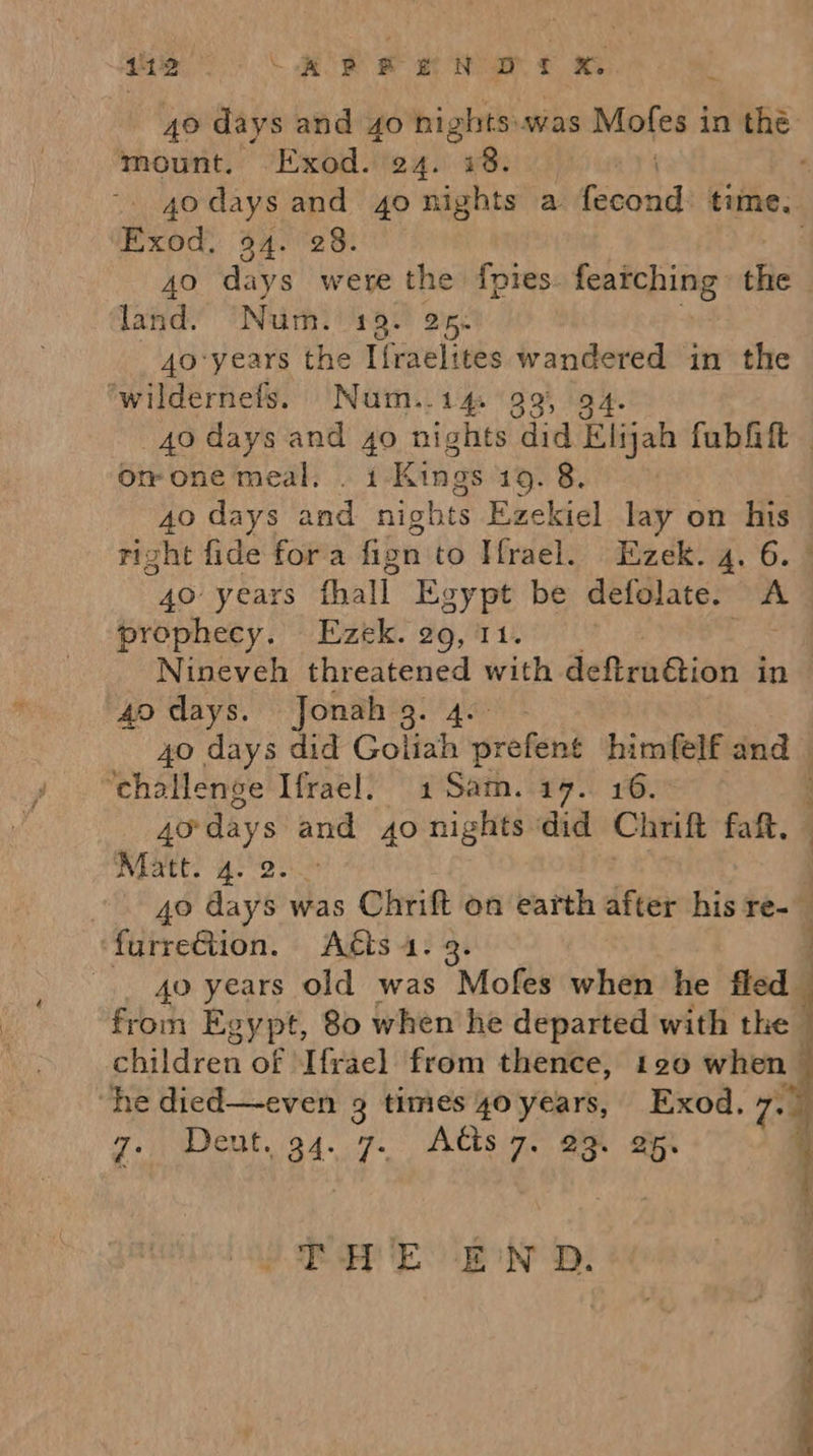 aia ee a oR % 40 days and go nights was Mofes i in thé mount. Exod. 24. 18. 7 ~ 4odays and 40 nights a tec time. Exod, 94. 28. 40 days were the fpies. featching the land. Num. HHL gee 4o-years the Ifraelites wandered in the ‘wildernefs. Num..14. 99, 94. 40 days and 4o nights did Elijah fubGift — or one meal: . i-Kings 19. 8. | 40 days and nights Ezekiel lay on his right fide fora fion to Hrael. Ezek. 4. 6. * 40° years fhall Egypt be defolate. a prophecy. Ezek. 29, 11. | Nineveh threatened with deftrndion in 40 days. Jonah 3. 40 days did Goliah prefend himfelf ie j ‘challenge Ifrael. 1Sam. 17. 16. 4o-days and 4o nights did Chrift fait. Matt. 4. ! 40 days was one on earth after his re-_ ‘furreGtion. Acts 4 : .. go years old was s ‘Mofes when he fled from Egypt, 80 when he departed with the q children of Ifrael from thence, 120 when ; “he died—even 3 times go years, Exod. 7. 7. Deut. 34. ie Adis 7. om ap  THE EN D. 
