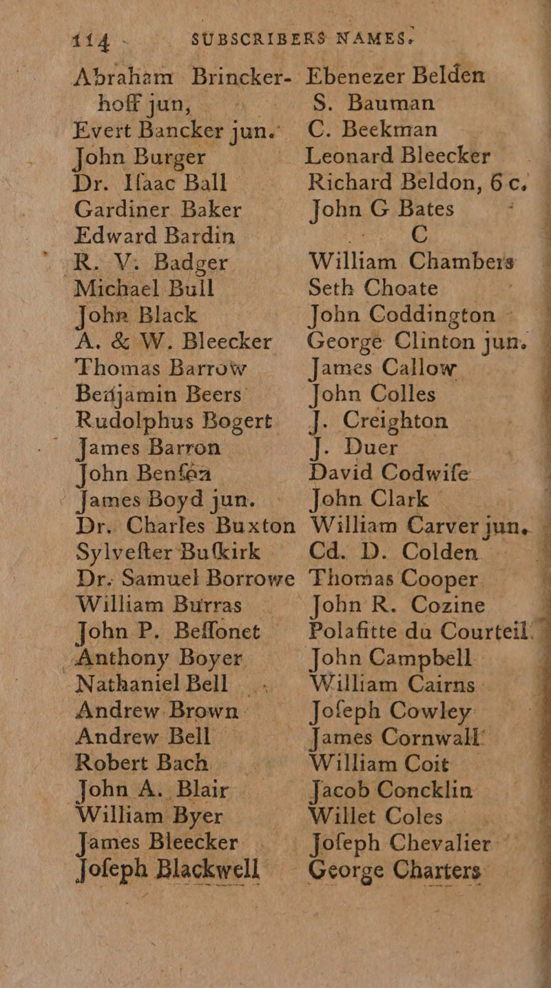 Abraham Brincker- hoff jun, Evert Bancker j jun. ohn Burger Dr. Ifaac Ball Gardiner Baker Edward Bardin R. V: Badger Michael Bull Johr Black A. &amp; W. Bleecker Thomas Barrow Bedjamin Beers’ Rudolphus Bogert ~ James Barron John Benfaa - James Boyd jun. Dr. Charles Buxton Sylvefter Bu kirk Dr. Samuel Borrowe William Burras John P. Beffonet Anthony Boyer Nathaniel Bell | Andrew Brown: Andrew Bell | Robert Bach John A. Blair William Byer James Bleecker Jofeph Blackwell. Ebenezer Belden S. Bauman C. Beekman a ae John G Bates sf C William Chambers Seth Choate John Coddington ~ James Callow John Colles J. Creighton J. Duer David Codwife John Clark © Cd. D. Colden. Thomas Cooper John R. Cozine John Campbell William Cairns. Jofeph Cowley: William Coit | Jacob Concklin Willet Coles George Charters 