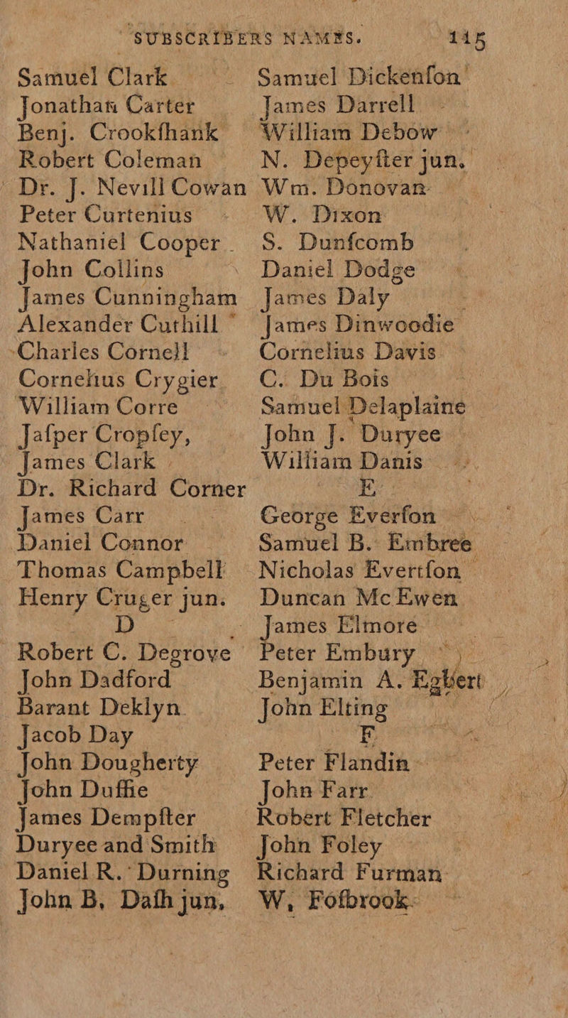 Samuel Clark e: Jonathan Carter Benj. Crookfhank Robert Coleman | Dr. J. Nevill Cowan Peter Curtenius Nathaniel Cooper . John Collins James Cunningham Alexander Curthill © -Charles Corne}! Cornehus Cry gier William Corre Jafper Cropfey, James Clark | Dr. Richard Corner James Carr Daniel Connor Thomas Campbell Henry Cruger jun. Lge - Robert C. Degrove | John Dadford Barant Deklyn. _ Jacob Day John Dougherty John Duffie James Demptter Duryee and Smith Daniel R.’ Durning 145 Samuel Dickenfon James Darrell William Debow N. Depeyfter jun. Wm. Donovan | W. Dixon S. Dunfcomb Daniel Dodge James Daly James Dinwoodie Cornelius Davis C. Du Bois — Samuel Delaplaine John J. Duryee William Danis ae George Everfon Samuel B.: Embree Nicholas Evertfon — Duncan Mc Ewen eter Enibury °°) Benjamin A. i ghert a Peter ee ohn Farr. Robert Fletcher Richard Furman W, Fofbrook.