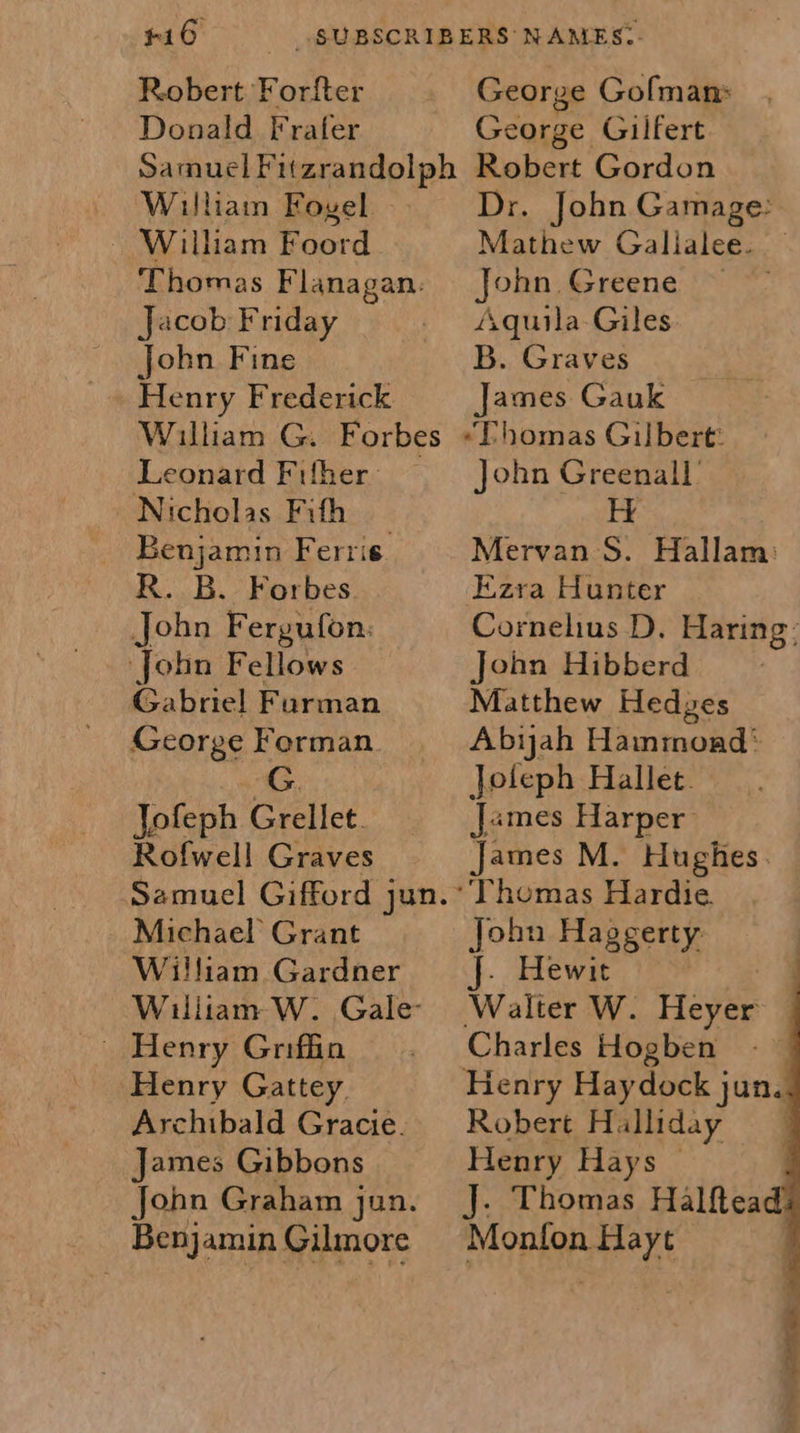 #16 —«_ SUBSCRIBERS NAMES: Robert Forfter George Gofman Donald Frater George Gilfert SamuelFu(zrandolph Robert Gordon William Foyel Dr. John Gamage: ~ Wilham Foord Mathew Galialee. — Thomas Flanagan. John Greene ~ Jacob Friday _ Aquila-Giles john Fine B. Graves Henry Frederick James Gauk William G. Forbes “Phomas Gilbert: Leonard Filher John Greenall’ Nicholas Fifh H Benjamin Ferris. Mervan S. Hallam: R. B. Forbes Ezra Hunter John Fergufon: Cornelius D. Haring: John Fellows John Hibberd Gabriel Furman Matthew Hedges George Forman. Abiyah Hammond‘ G. Joleph Hallet. Jofeph Grellet. James Harper Rofwell Graves James M. Hughes. Samuel Gifford jun.* Thomas Hardie. Michael Grant John Haggerty William Gardner f. Hewit | William W. Gale’ Walter W. Heyer —     Henry Griffin . Charles Hogben Henry Gattey. Henry Haydock jun. Archibald Gracie. Robert Halliday _ James Gibbons Henry Hays — John Graham jun. J. Thomas Halftead Benjamin Gilmore Monfon Hayt