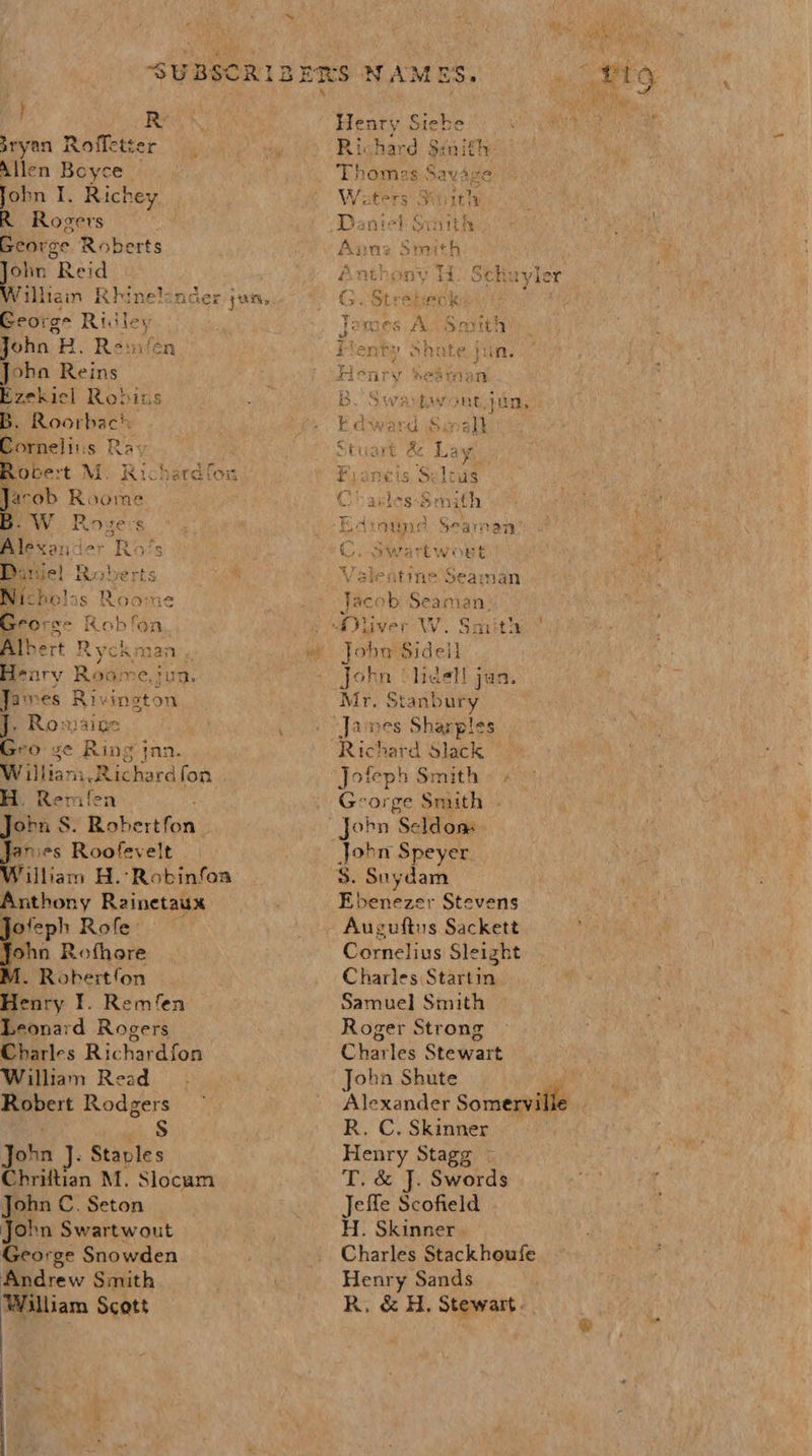 } Res sryan Roffetter Allen Boyce John I. Richey R Rogers George Roberts Ss Reid William Rhinelonder jus, George Ridley John B. Rem/en Joha Reins Ezekiel Robins B. Roorbac!: Sornelins Ray Obert M. Richardfox Tacob nes Ww Roge: Bi ; Rats Danie! Roberts i he ie ne Grors- Robfoa Albert Ryckman . Heary Roame egun: Jarnes Rivington J. Rosains bso ge Ring jnn. Willian mh Richard fon . H. Remifen : Jorn S. Robertfon | Janies Roofevelt William H.-Robinfoa Anthony Rainetaux Jofeph Rofe ohn Rofhore M. Robertfon Henry I. Remfen Leonard Rogers Charles Richardfon William Read Robert Rodgers S John J. Stavles Chriftian M. Slocum John C. Seton John Swartwout George Snowden Andrew Smith William Scott    Henr iy, api Richard Smith homas Savare Waters Suith ents Sraith Anthony H. Sckhuyl ler G. Strebeck To 8 famies A 2  B Sowa bi HVE jin: b award &gt;a nats  St re &amp;z sie Fianeis. Selivs Cp 2k les-Smith Edinund Seaman Co Swartwouet Veilentine Seaman Jacob Seaman, John Sidell John ¢lidel! jan. Mr, Stanbury ‘Janes Sharples Richard Slack Jofeph Smith « + George Smith . Jobn Seldon $. Suydam Ebenezer Stevens ; Auguftus Sackett Cornelius Sleizht Charles Startin Samuel Smith Roger Strong Charles Stewart ohn Shute wah eae Somerville R. C, Skinner Henry Stagg T. &amp; J. Swords Jefle Scofield H. Skinner - Charles Stackhoufe Henry Sands R, &amp; H. Stewart.