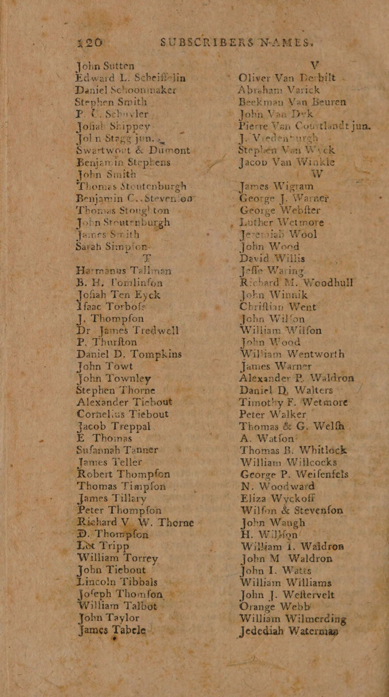 mS eh ee Edward L. Scheifi- tin Daniel Schoonmaker Stephen Smith — P.O. Schuyler. Jolab Shippey Joln Stags jon. Swertwovt &amp; Dumont: Benjamin Stephens John Smith Thomes Stoutenburgh Benjamin C..Steven‘oa Thomas Stoughton . ja: nes Sv ine “x attains Tallman B. H: Vomblinfon Jofiah Ten Eyck dIfaac Torbofs . Thompfon Dr James Tredwell P. Thurfton - Daniel D. Tompkins john Towt John Townley Stephen Thorne — Alexander Tichout Cornelius Tiebout Jacob Treppal E Thomas Sufannah Tanner James Teller # ppl Thomas Timpfon . James Tillary &gt; W. Thorne « ion Dee Tripp Jobn Tiebout | jofeph Thomfon © — William Talbot. _ John Taylor &gt; James Fabele A - i orb pe nt 420) SUBSCRIBERS NCAMES. . Nokes Sutten Vv Abraham Varick Beekman Van SGeuren } ‘Viede nourch Stephen Van Ww yek iW ad mh ey Wetmore - FEE atah Wool Sobn Wand Devid Willis pelle Waring Richard M. Woodhull Jokn Winnik Chriflian Went’ John Wilfon William Wifon | John Wood William Wentworth James Warner Alexander P. Waldron _ Daniel D, Walters Timothy F. ‘Wetmore Peter Walker — Thomas &amp; G. Welfh . A. Watfon! — Thomas B: Whitléck William Willcocks George P. Weifenfets _ N. Woodward Eliza Wyckofi Wilfon &amp; Stevenfon - John Waugh H. W dion! William 1. Waldron John M Waldron — John I. Watts Wilham Williams John J. Weltervelt Orange Webb’ © William Wi: ilmerding HF ‘s Dy. s