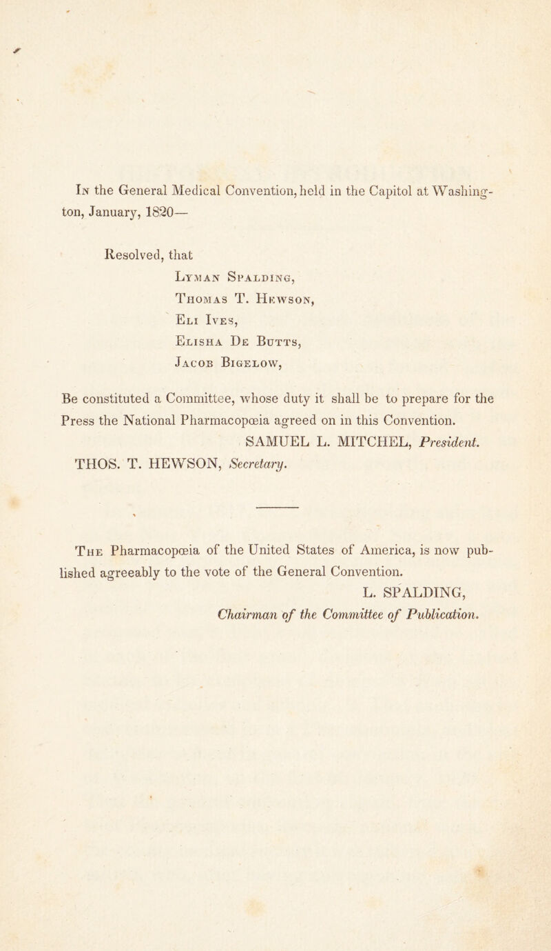 ton, January, 1820— Resolved, that Lyman Spalding, Thomas T. Hkwson, Eli Ives, Elisha De Butts, Jacob Bigelow, Be constituted a Committee, whose duty it shall be to prepare for the Press the National Pharmacopoeia agreed on in this Convention. SAMUEL L. MITCHEL, President. THOS. T. HEWSON, Secretary. The Pharmacopoeia of the United States of America, is now pub¬ lished agreeably to the vote of the General Convention. L. SPALDING, Chairman of the Committee of Publication.