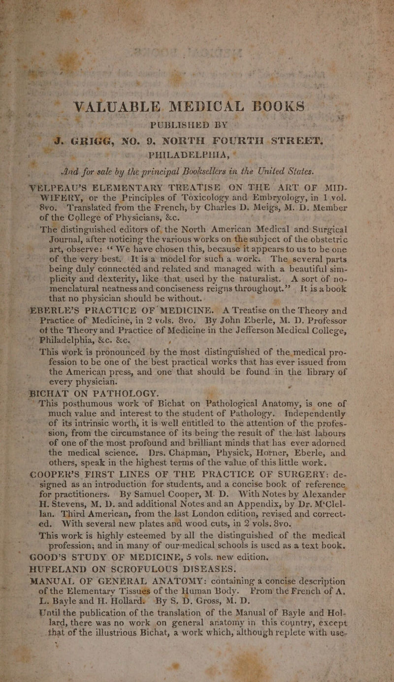 e te vey - PUBLISHED BY F8 3. aie NO. 9, NORTH FOURTH STREET, A de oom  ey PHILADELPHIA, * fs y 4 i.3 : And fp sale by the principal Booksellers in the United States. VELPEAU’S: ELEMENTARY TREATISE ON THE ART OF MID- : WIFERY, or the Principles of Toxicology and Embryology, in 1 yol. ©. da 80! Translated from the French, by Charles D. Meigs, M. D. Member of the College of Physicians, &amp;c. “The distinguished editors of, the North American Medical and Surgical Journal, after noticing the various works on thesubject of the obstetric Die data boy observe: ‘© We have chosen this, because it appears to us to be one _ of the very best. It is a model for such a work. The, several parts _ being duly connected and related and managed with a ‘beautiful sim- _- ~*~ plicity and dexterity, like that used by the naturalist. A sort of no- -menclatural neatness and conciseness reigns throughout. ”. It isa book ; that no physician should be without. &amp; 5 FF: EBERLE’S PRACTICE OF MEDICINE. A Treatise on the Theory and Se Practice of Medicine, in 2 vols. 8vo. By John Eberle, M. D. Professor | of the Theory and Practice of Medicine in the Jefferson Medical College, ™ » Philadelphia, &amp;e. &amp;e. ' . _ This work is pronounced by the tnost distinguished of the medical pro- 2 fession to be one of the best practical works that has ever issued from the American press, and one’ that should be found in the library of every physician. BICHAT ON PATHOLOGY. FL “This posthumous work ‘of Bichat on Pathological Anatomy, is one of much value and interest to the student of Pathology. Independently of its intrinsic worth, it is well entitled to the attention of the profes- sion, from the circumstance of its being the result of the last labours _ of one of the most profound and brilliant minds that has ever adorned the medical science. Drs. Chapman, Physick, Horner, Eberle, and others, speak in the highest terms of the value of this little work. COOPER'S FIRST LINES OF THE PRACTICE OF SURGERY: de- _ signed as an introduction for students, and a concise book of reference, for practitioners. By Samuel Cooper, M. D.. With Notes by Alexander. H. Stevens, M. D. and additional Notes and an Appendix, by Dr. M‘Clel- lan. Third American, from the last London edition, revised and correct- ed. With several new plates and wood cuts, in 2 vols. 8vo. This work is highly esteemed by all the distinguished of the medical profession; and in many of our-:medical schools is used as a text book, ' * GOoD’s STUDY OF MEDICINE, 5 vols. new edition. HUFELAND ON SCROFULOUS DISEASES. MANUAL OF GENERAL ANATOMY: containing a concise description ~ of the Elementary Tissues of the Human Body. From the French of A. LL. Bayle and H. Hollard: By S. D. Gross, M. D. 2 Until the publication of the translation of the Manual of Bayle and Hol- ae lard, there was no work on general anatomy in this country, except _ that of the illustrious Bichat, a work which, although replete with use.