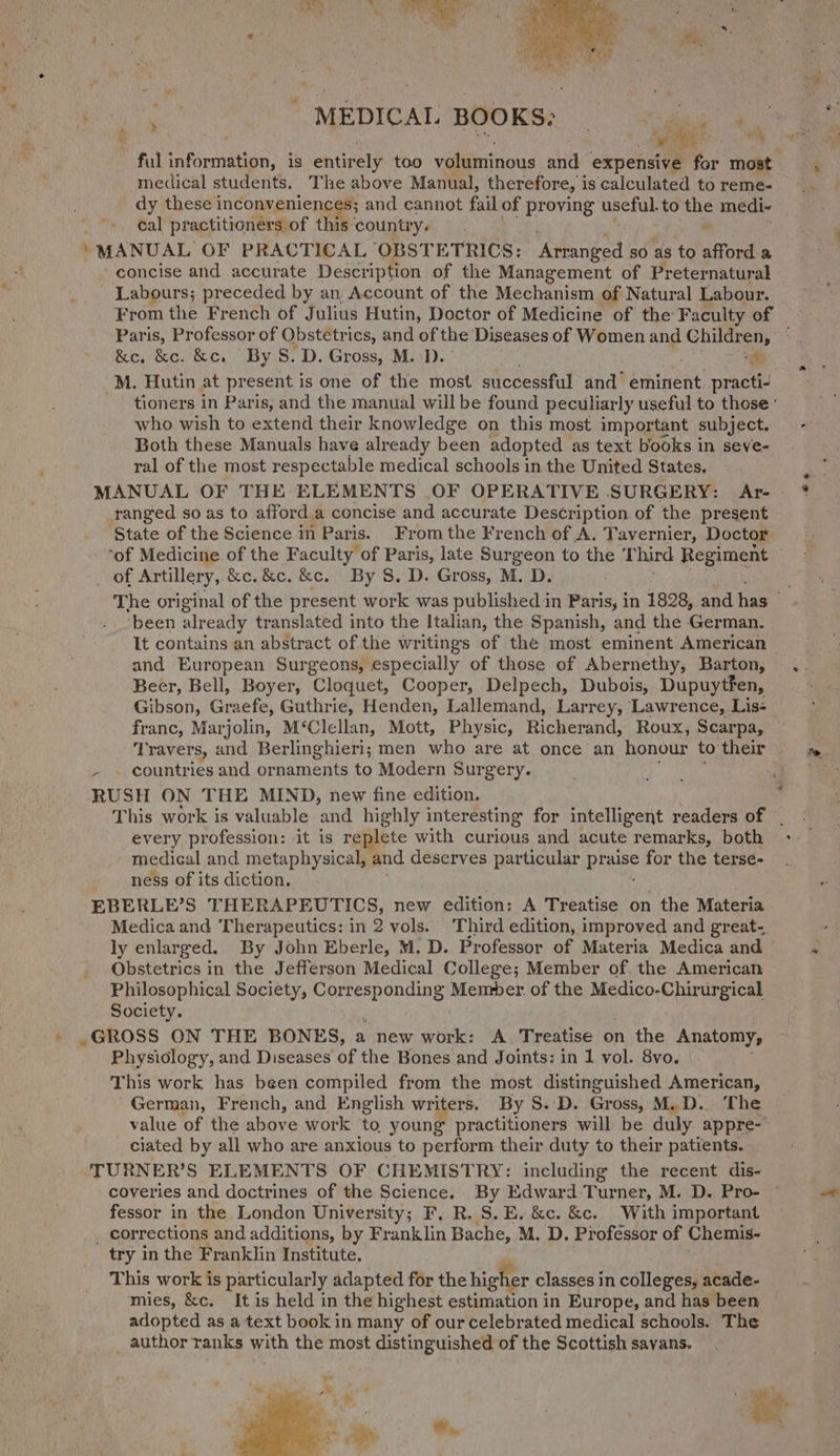 o MEDICAL BOOKS: ; medical students. The above Manual, ther ‘efore, 1 is calculated to reme- dy these inconveniences; and cannot fail of proying useful. to a medi- cal practitioners of this country. ; MANUAL OF PRACTICAL OBSTETRICS: ‘Atranged so as to afford a concise and accurate Description of the Management of Preternatural Labours; preceded by an, Account of the Mechanism of Natural Labour. Paris, Professor of Obstetrics, and of the Diseases of Women ang Children, &amp;e, &amp;c. &amp;c. “By 8. D. Gross, M.D.’ “gy _M. Hutin at present is one of the most successful and’ eminent practi- who wish to extend their knowledge on this most important subject. Both these Manuals have already been adopted as text books in seve- ral of the most respectable medical schools in the United States. ranged so as to afford a concise and accurate Description of the present ‘State of the Science in Paris. Fromthe French of A. Tavernier, Doctor ‘of Medicine. of the Faculty of Paris, late Surgeon to the Third Regiment _ of Artillery, &amp;e.&amp;c. &amp;c. By S, D. Gross, M. D. “been already translated into the Italian, the Spanish, and the German. and European Surgeons, especially of those of Abernethy, Barton, Beer, Bell, Boyer, Cloquet, Cooper, Delpech, Dubois, Dupuytfen, ‘Travers, and Berlinghieri; men who are at once an honour to their countries and ornaments to Modern Surgery. RUSH ON THE MIND, new fine edition. every profession: it is replete with curious and acute remarks, both medical and metaphysical, and deserves particular prage for the terse- ness of its diction. EBERLE’S THERAPEUTICS, new edition: A Treatise on the Materia ly enlarged. By John Eberle, M. D. Professor of Materia Medica and Obstetrics in the Jefferson Medical College; Member of the American Philosophical Society, ere peat Memmber. of the Medico, Chines Society. .GROSS ON THE BONES, a new work: A Treatise on the Anatomy, Physiology, and Diseases of the Bones and Joints: in 1 vol. 8vo. This work has been compiled from the most distinguished American, German, French, and English writers. By S. D. Gross, M.D. The value of the above work to, young practitioners will be duly appre- ciated by all who are anxious to perform their duty to their patients. ‘TURNER’S ELEMENTS OF CHEMISTRY: including the recent dis- coveries and doctrines of the Science. By Edward Turner, M. D. Pro- fessor in the London University; F, R. S.E. &amp;c. &amp;c. With important _ corrections and additions, by Franklin Bache, M. D. Professor of Chemis- try in the Franklin Institute. This work is particularly adapted for the higher classes in colleges, acade- mies, &amp;c. It is held in the highest estimation in Europe, and has been adopted as a text book in many of our celebrated medical schools. The _ author ranks with the most distinguished of the Scottish savans. ee