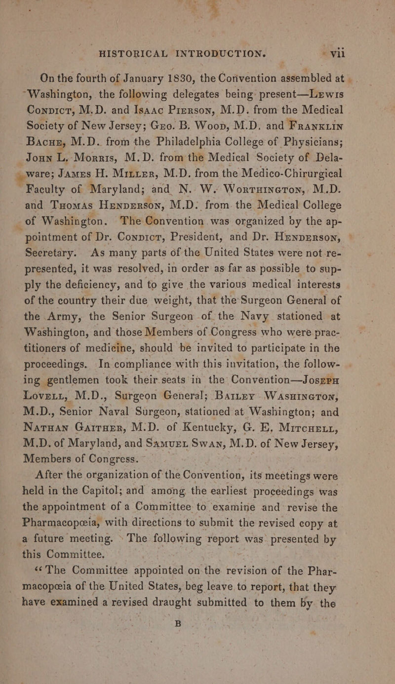 % N oO HISTORICAL INTRODUCTION. - vii On the fourth of January 1830, the Corivention assembled at “Washington, the following delegates being: present—Lewis Convict, M.D. and Isaac Pirrson, M.D. from the Medical Society of New Jersey; Guo. B. Woop, M.D. and Franxiin Bacuz, M.D. from the Philadelphia College of Physicians; _Joun L, Morris, M.D. from the Medical Society of Dela- ware; James H. Mitten, M.D. from the Medico-Chirurgical ~ Faculty of Maryland; and N. W. Worruineron, M.D. and THomAs Henperson, M.D: from. the Medical College _ of Washington. The Convention, was organized by the ap- “pointment of Dr. Conpicr, President, and Dr. Hunprrson, Secretary. As many parts of the United States were not re- ' presented, it was resolved, in order as far as possible to sup- ply the deficiency, and to give the various medical interests of the country their due weight, that the Surgeon General of the Army, the Senior Surgeon of the Navy stationed at ‘Washington, and those Members of Congress who were prac- titioners of medicine, should be invited to participate in the proceedings. In compliance with this invitation, the follow- ing gentlemen took their-seats in the Convention—Joszru Lovett, M.D., Surgeon General; Barney Wasuineton, ye aves, Senior Naval Surgeon, stationed at Washington; and Naruan Garren, M.D. of Kentucky, G. E, Mircuert, M.D. of Maryland, and Saver vara M. D. of New Jersey, Members of Congress. After the organization of the Convention, its meetings were held in the Capitol; and among, the earliest proceedings was the appointment of a Committee to examine and- revise the Pharmacopeeia, with directions to submit the revised copy at a future meeting. » The following report was. presented by this Committee. ‘©The Committee appointed on-the revision of the Phar- macopeeia of the United States, beg leave to report, that they have examined a revised draught submitted to them by the B