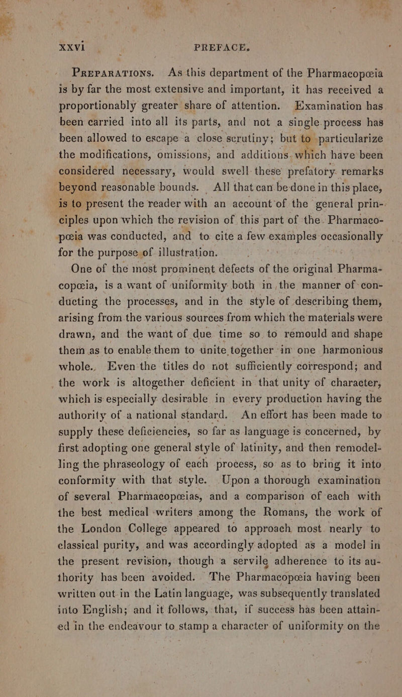 XXVil PREFACE, Preparations. As this department of the Pharmacopeeia is by far the most extensive and important, it has received a proportionably greater share of attention. Examination has been carried into all its parts, and not a ae process has been allowed to escape a close scrutiny; but »particularize the modifications, omissions, and additions. which have been beyond reasonable bounds. All that can be-done in this place, for the purpose of illustration. One of the most prominent defects of the original Pharma- copeeia, is a. want of uniformity both in, the manner of-con- ducting the processes, and in the style of describing them, arising from the various sources from which the materials were | drawn, and the want of due time so. to remould and shape them as to enable them to unite together. in one harmonious whole. Even'the titles do not sufficiently correspond; and the work is altogether deficient in that unity of character, which is especially desirable in every production having the authority of a national standard. An effort has been made to supply these deficiencies, so far as language is concerned, by first adopting one general style of latinity, and then remodel- ling the phraseology of each process, so as to bring it into conformity with that style. Upon a thorough examination of several Pharmacopeeias, and a comparison of each with the best medical -writers among the Romans, the work of the London College appeared to approach most. nearly to classical purity, and was accordingly adopted as a model in the present: revision, though a servile adherence to its au- thority has been avoided. The Pharmacopeeia having been written out in the Latin language, was subsequently translated into English; and it follows, that, if success has been attain- ed in the endeavour to stamp a character of uniformity on the