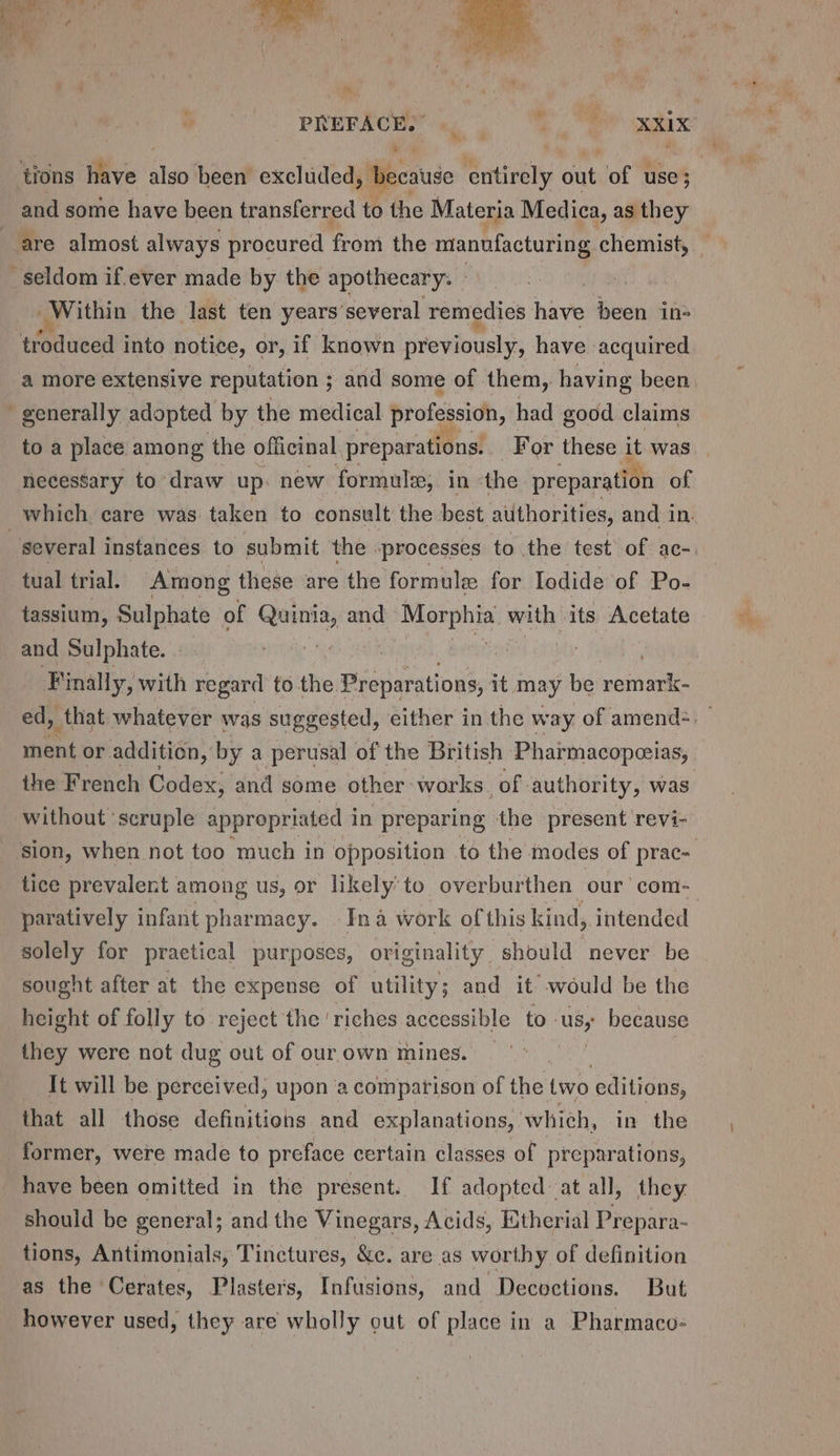 PREFACE. wee and some have been transferred to the Materia Medica, as they seldom if.ever made by the apothecary. » Within the last ten years’several remedies have been in- | troduced into notice, or, if known siverniousiys have acquired a more extensive reputation ; ; and some of them, having been - generally adopted by the medical profession, had good claims necessary to draw up: new formule, in ‘the preparation of several instances to submit the -processes to the test of ac- tual trial. Among these are the formule for Iodide of Po- tassium, Sulphate of mesh and Morphia arinly its Acetate and Sulphate. : F inally, with regard to the Prepar ations, it may be one the French Codex, and some other: works. of authority, was without ‘scruple appropriated i in preparing the present revi- paratively infant pharmacy. Ina work of this kind, intended solely for practical purposes, originality should never be sought after at the expense of utility; and it would be the height of folly to reject the ‘riches accessible to. Usy because they were not dug out of our own mines. | It will be perceived, upon a comparison of the two editions, that all those definitions and explanations, whieh, in the former, were made to preface certain classes of preparations, have been omitted in the present. If adopted at all, they should be general; and the Vinegars, Acids, Etherial Prepara- tions, Antimonials, Tinctures, &amp;c. are as worthy of definition as the Cerates, Plasters, Infusions, and Decoctions. But however used, they are wholly out of place in a Pharmaco-