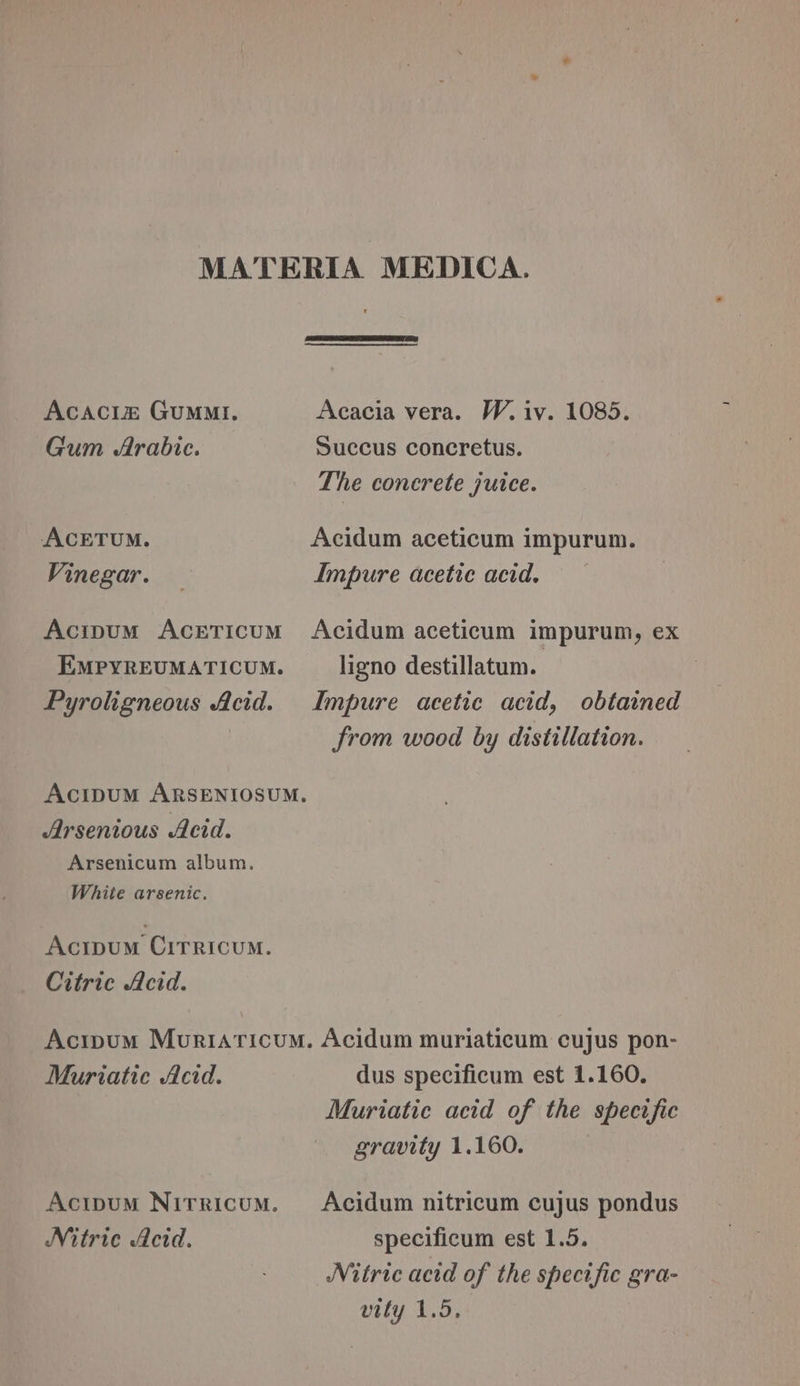 Acaci&amp;® GuMmMi. Gum Arabic. ACETUM. Vinegar. Acipum ACETICUM EMPYREUMATICUM. Pyroligneous Acid. Arsenious Acid. Arsenicum album. White arsenic. Acipum Cirricum. Citric Acid. Acacia vera. W.iv. 1085. Succus concretus. The concrete juice. Acidum aceticum impurum. Impure acetic acid. Acidum aceticum impurum, ex ligno destillatum. Impure acetic acid, obtained from wood by distillation. Muriatie Acid. Acitpum NITRICUM. Nitric Acid. dus specificum est 1.160. Muriatic acid of the specific gravity 1.160. Acidum nitricum cujus pondus specificum est 1.5. Nitric acid of the specific gra- vity 1.5,