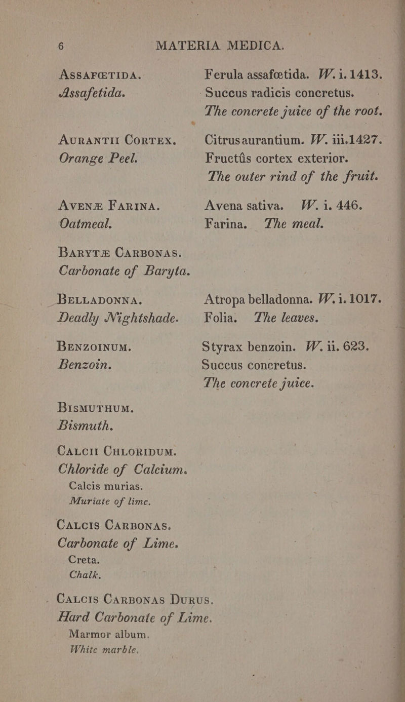 ASSAFG@TIDA. Ferula assafoetida. W.1.1413. Assafetida. -Succus radicis concretus. The concrete juice of the root. AURANTII CoRTEX. Citrusaurantium. W, 1.1427. Orange Peel. Fructis cortex exterior. The outer rind of the fruit. AVENE FARINA. Avena sativa. W.1, 446. Oatmeal. Farina. The meal. BARYT#&amp; CARBONAS. Carbonate of Baryta. BELLADONNA. Atropa belladonna. W.1. 1017. Deadly Nightshade. Folia. The leaves. BENZOINUM. Styrax benzoin. W. 11. 623. Benzoin. Succus concretus. The concrete juice. BisMuTHUM. Bismuth. CALCII CHLORIDUM. Chloride of Calcium. Calcis murias. Muriate of lime. Catcis CARBONAS. Carbonate of Lime. Creta. Chalk. . Catcrs Carsonas Durvs. Hard Carbonate of Lime. Marmor album. White marble.