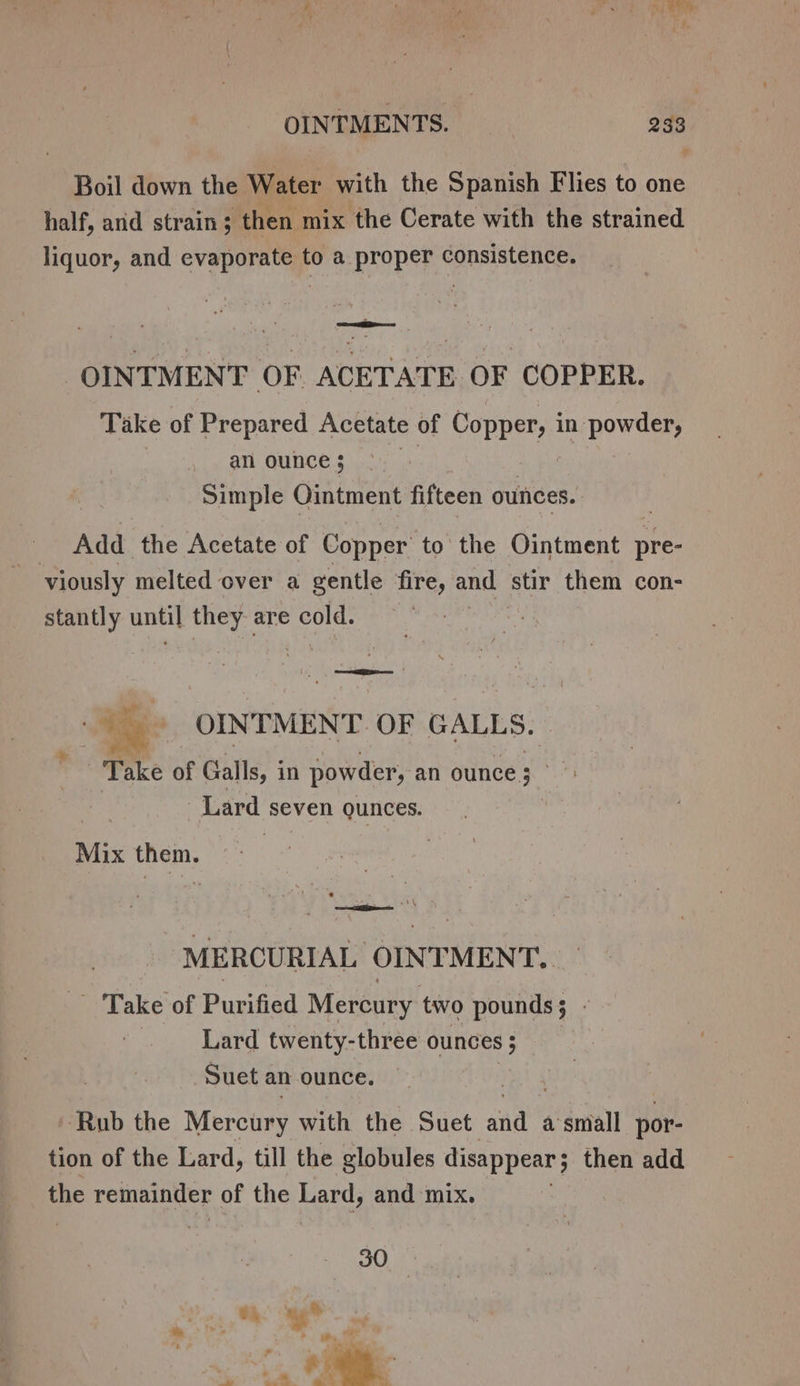 Boil down the Water with the Spanish Flies to one half, arid strain; then mix the Cerate with the strained liquor, and evaporate to a proper consistence. | OINTMENT OF ACETATE OF COPPER. Take of Prepared Acetate of Copper, in powder, | anounce; &gt; | | Simple Ointment fifteen ounces. | Add the Acetate of Copper to the Ointment pre- viously melted over a gentle fire, and stir them con- stantly until they are cold. | Le | &gt; a OINTMENT OF GALLS. Take of Galls, i in powder, an ounce; &lt; Lard seven gunces. ) Mix them. ; MERCURIAL OINT MENT... Take of Purified Mercury, two pounds; - Lard twenty-three ounces ; Suet an ounce. Rub the Mercury with the Suet Rhy a small por- tion of the Lard, till the globules disappear j then add the remainder of the Lard, and mix.