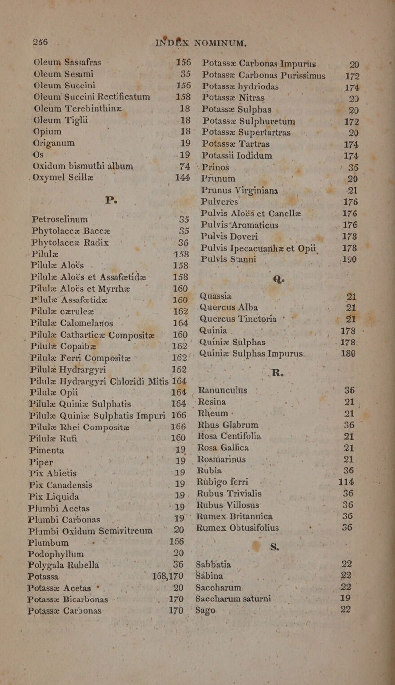 256 IND#x NOMINUM. Oleum Sassafras - a 156 Potasse Carbonas Impurus Oleum Sesami sed” 35 Potasse Carbonas Purissimus 172 Oleum Succini r _ 156 Potasse hydriodas Bd eh A74 Oleum Succini Rectificatum 158 Potasse Nitras Ne 20 Oleum Terebinthine ‘e 18 Potasse Sulphas ey ae Oleum Tiglii 18 Potassz Sulphuretum ie Ves Opium : 18° Potassx Supertartras te OG Origanum _- 19 Potasse Tartras 174 Os “19 Potassii Todidum. 174 Oxidum bismuthi album 74. Prinos , , - 36 .Oxymel Scille ~~ 144 Prunum ¥ 7 4g “9 Prunus Virginiana | oe | P. Pulveres ies (176 : , 24 3 han Pulvis Aloés et Canelle _ 176 Phytolance Bice; ag BulvierAvomation ne ; rh) eae vis Doveri Fg a i BBY re ASR ra 36 pulvis Ipecacuanhe et Opii, 178. eee Aloés a Pulvis Stanni ~  190 Pilule Aloés et Assafeetidze 158 ‘Q. Pilule Aloés et Myrrhe — 160 ; Pilule Assafectide ye? ae epae Pilule cerulez 162 Quercus Alba ‘ ” Pilule Calomelaios 154) UO eee Pilulz Cathartice: Composite 160 as baa Pilule Copaibe are 162. EN vip hes Pilule Ferri Composite ° 16g! ‘Qune Sulphas Impurys: Pilule Hydrargyri 162 ) R. Pilule Hydrargyri Chloridi Mitis a Paes is ; Pilule Opii_ 164 | Ranunculus Pilule Quinie Sulphatis 164, Resina Pilule Quiniz Sulphatis Impuri 166 Rheum - Pilule Rhei Composite 166 Rhus Glabrum , Pilule Ruf. . 160 Rosa Centifolia. Pimenta . 19 - Rosa Gallica Piper Gres ' 49 , Rosmarinus — Pix Abietis . 19 Rubia , Pix Canadensis) | 19 Rubigo fer an Pix Liquida. 19. Rubus Trivialis Plumbi Acetas 40.) ' . 49 Rubus Villosus Plumbi Carbonas —.. . e., aes Brita panics | Plumbi Oxidum Semivitreum ~ 20 Rumex Obtusifohius ate Plumbum ms 166 es Podophyllum . 20 eet Polygala Rubella = 36 Sabbatia Potassa 168, 170 Sabina — Potasse Acetas*, _* 20 Saccharum Potassz Bicarbonas ul ZO Saccharum saturni- Sago —, == - a ae eS a Fe ee ee » Se ee ee *, ae ee ee a