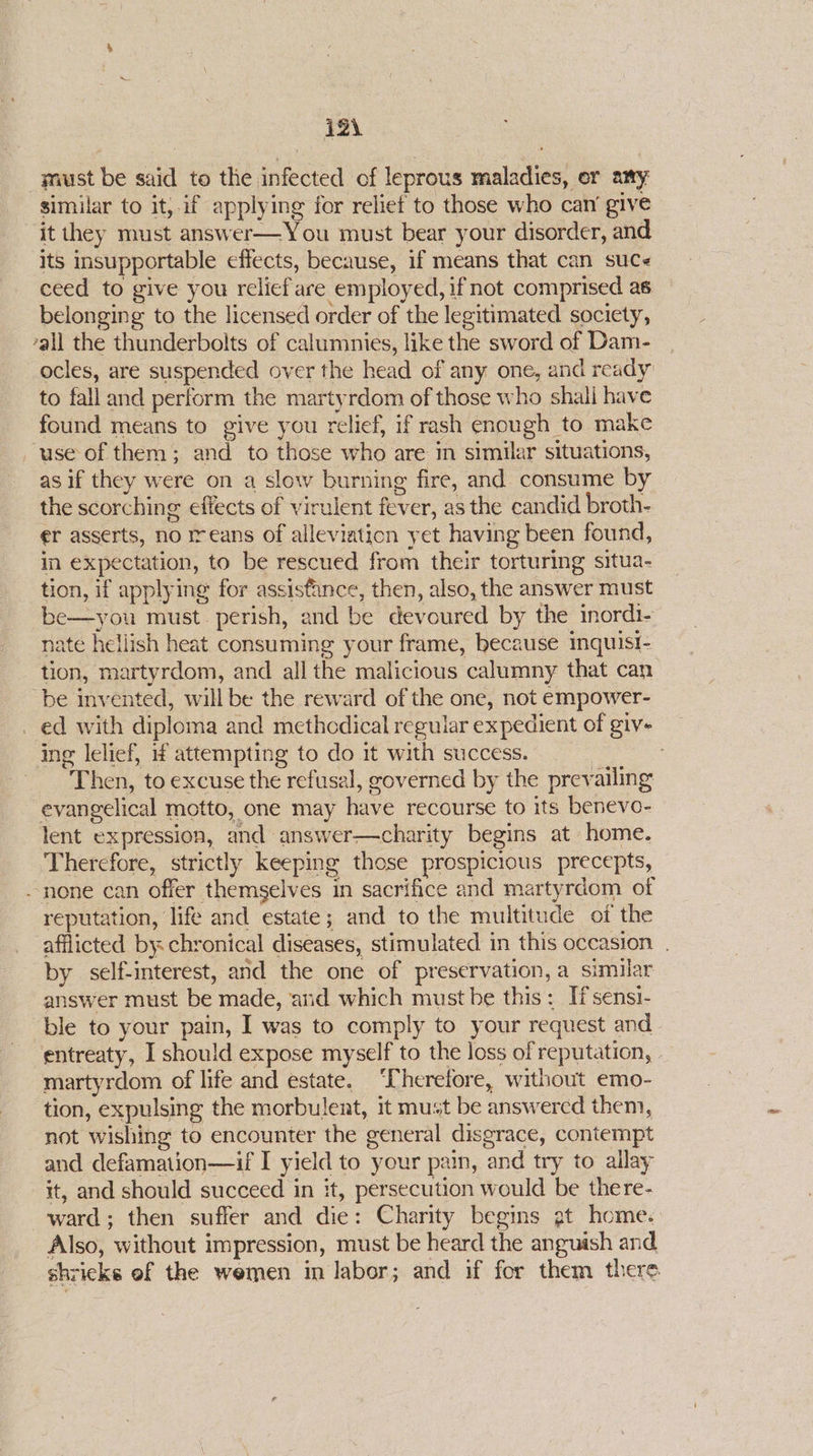 i2\ must be said to the infected of leprous maladies, er any similar to it, if applying for reliet to those who cam give it they must answer—You must bear your disorder, and. its insupportable effects, because, if means that can suc« ceed to give you reliefare employed, ifnot comprised as belonging to the licensed order of the legitimated society, all the thunderbolts of calumnies, like the sword of Dam- | ocles, are suspended over the head of any one, and ready to fall and perform the martyrdom of those who shali have found means to give you relief, if rash enough to make use of them; and to those who are in similar situations, as if they were on a slow burning fire, and consume by the scorching effects of virulent fever, as the candid broth- er asserts, no rreans of alleviation yet having been found, in expectation, to be rescued from their torturing situa- tion, if applying for assisfance, then, also, the answer must be—you must. perish, and be devoured by the inordi- nate hellish heat consuming your frame, because inquisi- tion, martyrdom, and all the malicious calumny that can be invented, will be the reward of the one, not empower- _ ed with diploma and methcdical regular expedient of giv- ing lelief, f attempting to do it with success. | Then, to excuse the refusal, governed by the prevailing evangelical motto, one may have recourse to its benevo- lent expression, and answer—charity begins at home. Therefore, strictly keeping those prospicious precepts, none can offer themselves in sacrifice and martyrdom of reputation, life and estate; and to the multitude of the afflicted by. chronical diseases, stimulated. in this occasion . by self-interest, and the one of preservation, a similar answer must be made, and which must he this: Ifsensi- ‘ble to your pain, I was to comply to your request and entreaty, I should expose myself to the loss of reputation, - martyrdom of life and estate. ‘Therefore, without emo- tion, expulsing the morbulent, it must be answered them, not wishing to encounter the general disgrace, contempt and defamation—if I yield to your pain, and try to ailay it, and should succeed in it, persecution would be there- ward; then suffer and die: Charity begins gt home. Also, without impression, must be heard the anguish and shrieks of the wemen in labor; and if for them there