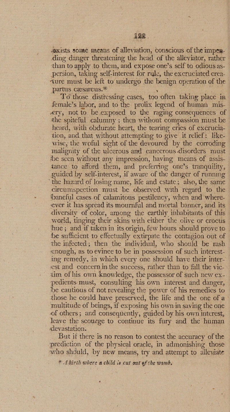 ‘exists sonre means of alleviation, Conscious of thei impen- | ding danger threatening the head. of the alleviator, rather - ‘than to apply to them, and expose one’s self to odious as- persion, taking self-interest for rule, the excruciated crea- “ure must be left to undergo the ene: operation of the ‘partus cesareus.* To those distressing cases, too often taking place 1A, female’s labor, and to the prolix legend of human mis- ary, not to be 3 posed to the raging consequences of the spiteful calumny ; then without compassion must be heard, with obdurate heart, the tearmg cries of excrucia- tion, and that without attempting to give it relief: like- wise, the woful sight of the devoured by the corroding malignity of the ulcerous and cancerous-disorders must ‘be seen without any impression, having means of assis- tance to afford them, and preferring one’s tranquility, guided by self-interest, if aware of the danger of running ‘the hazard of losing name, life and estate; also, the same circumspection must be observed with regard to the ‘baneful cases.of calamitous pestilency, when | and where- ever it has spread its mournful and mortal banner, and its diversity of color, among the earthly inhabitants of this world, tinging their skins with either the olive or crocus ‘ue ; and if taken in its origin, few hours should prove to be sufficient to effectually extirpate the contagion out of the infected; then the individual, who should be rash enough, as to evince to be in possession of such interest- ang remedy, i in which every one should haye their inter- est and concernin the success, rather than to fall the vic- tim of his own knowledge, the possessor of such new ex- pedients: must, consulting his own interest and danger, De cautious of not revealing the power of his remedies to those he could have preserved, the life and the one of a» multitude of beings, if exposing his own in saving the one of others; and consequently, g euided by his own interest, leave the scourge to continme its Ay and the human «levastation. But if there is no reason to contest the accuracy of the prediction of the physical oracle, in admonishing those ‘who should, by new means, try and attempt to alleviate