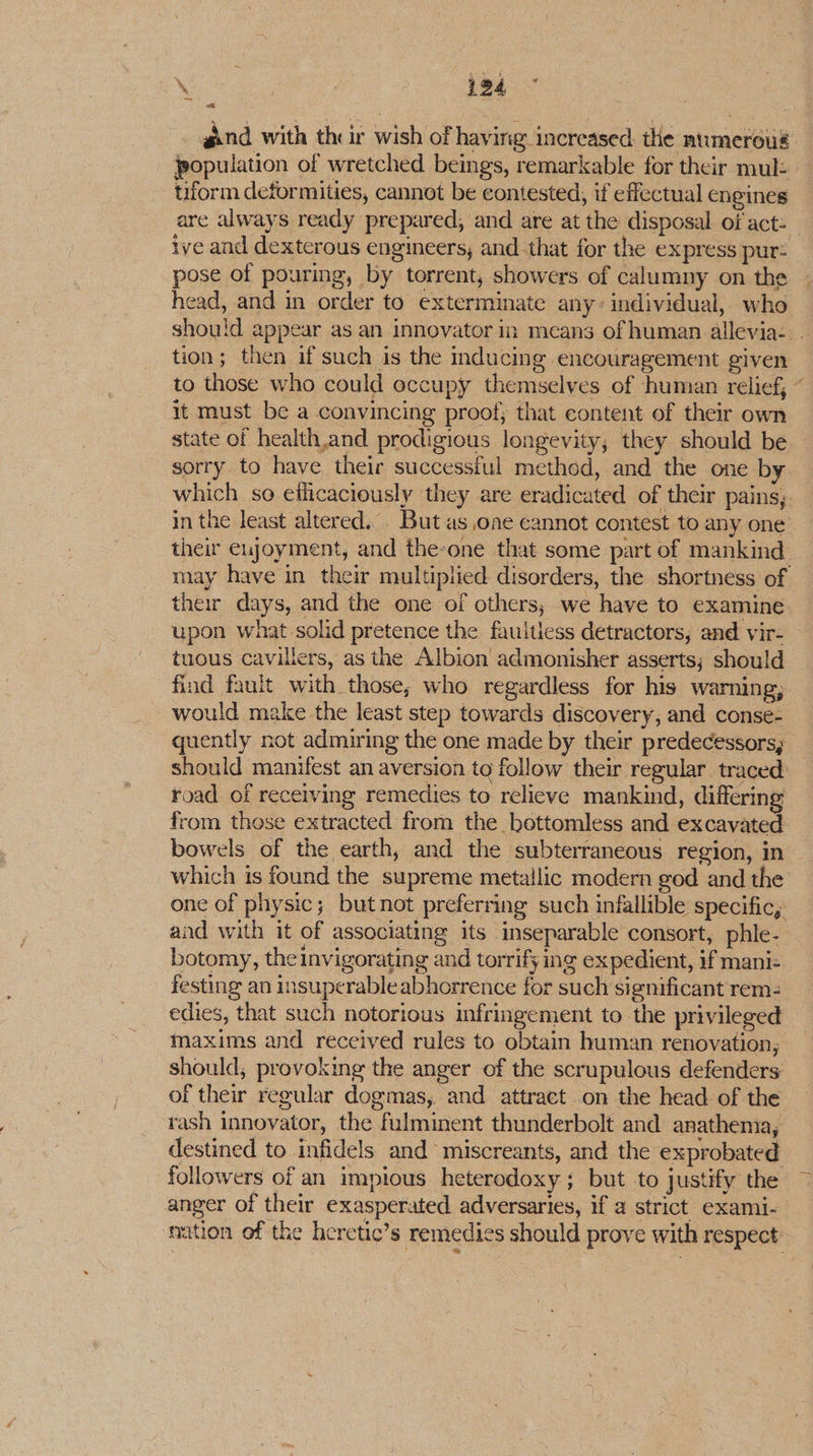 Ne ee hea aind with their wish of having increased the aumeroug population of wretched beings, remarkable for their mul: tiform deformities, cannot be contested, if effectual engines are always ready prepared, and are at the disposal of act: ive and dexterous engineers, and that for the express pur: pose of pouring, by torrent, showers of calumny on the head, and in order to exterminate any: individual, who should appear as an innovator im means of human allevia- | tion; then if such is the inducing encouragement given to those who could occupy themselves of human relief, ” it must be a convincing proof; that content of their own state of health,and prodigious longevity; they should be sorry to have their successful method, and the one by which so eflicaciously they are eradicated of their pains, in the least altered... But as one cannot contest to any one their eujoyment, and the-one that some part of mankind may have in their multiplied disorders, the shortness of their days, and the one of others, we have to examine upon what solid pretence the fauitiess detractors, and vir- tuous cavullers, as the Albion admonisher asserts; should find fauit with those; who regardless for his warning; would make the least step towards discovery, and conse- quently not admiring the one made by their predecessors, should manifest an aversion to follow their regular traced road of receiving remedies to relieve mankind, differing from those extracted from the bottomless and excavated bowels of the earth, and the subterraneous region, in which is found the supreme metallic modern god and the one of physic; butnot preferring such infallible specific, and with it of associating its inseparable consort, phle- botomy, the invigorating and torrify ing expedient, if mani: festing an insuperable abhorrence for such significant rem- edies, that such notorious infringement to the privileged maxims and received rules to obtain human renovation, should, provoking the anger of the scrupulous defenders of their regular dogmas, and attract on the head of the rash innovator, the fulminent thunderbolt and anathema, destined to infidels and miscreants, and the exprobated followers of an impious heterodoxy; but to justify the anger of their exasperated adversaries, if a strict exami- ‘nation of the heretic’s remedies should prove with respect