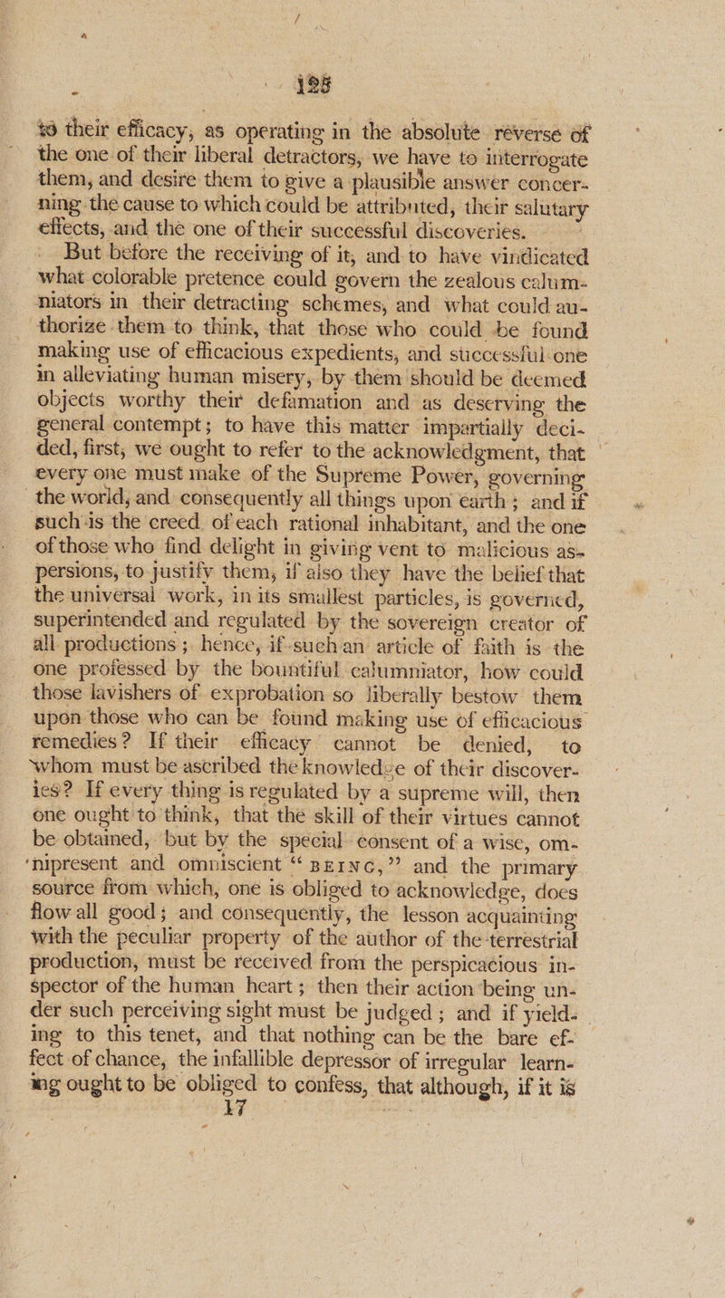 188 td their efficacy, as operating in the absolute reverse of the one of their liberal detractors, we have to interrogate them, and desire them to give a plausible answer concer- ning the cause to which could be attribnted, their salutary effects, and the one of their successful discoveries. But before the receiving of it, and to have vindicated what colorable pretence could govern the zealous calim- niators in their detracting schemes, and what could au- thorize them to think, that these who could be found making use of efficacious expedients, and successful one in alleviating human misery, by them should be deemed objects worthy their defamation and as deserving the general contempt; to have this matter impartially deci-_ ded, first, we ought to refer to the acknowledgment, that — every one must make of the Supreme Power, governing the world, and consequently all things upon earth ; and if such‘is the creed. of each rational inhabitant, and the one of those who find delight in giving vent to malicious as- persions, to justify them, if also they have the belief that the universal work, in its smullest particles, is governcd, superintended and regulated by the sovereign creator of all productions ;. hence, if-sueh an article of faith is the one proiessed by the bountiful calumniator, how could those lavishers of exprobation so liberally bestow them upon those who can be found making use of efficacious remedies? If their efficacy’ cannot be denied, to whom must be ascribed the knowledge of their discover- ies? If every thing is regulated by a supreme will, then one ought to think, that the skill of their virtues cannot be obtained, but by the special consent of a wise, om-— ‘hipresent and ommiscient “ Berne,” and the primary source from which, one is obliged to acknowledge, does flow all good; and consequently, the lesson acquainting with the peculiar property of the author of the-terrestrial production, must be received from the perspicacious: in- spector of the human heart ; then their action being un- der such perceiving sight must be judged ; and if yield. ing to this tenet, and that nothing can be the bare ef- fect of chance, the infallible depressor of irregular learn- wg ought to be ~ to contess, that although, if it is o ,