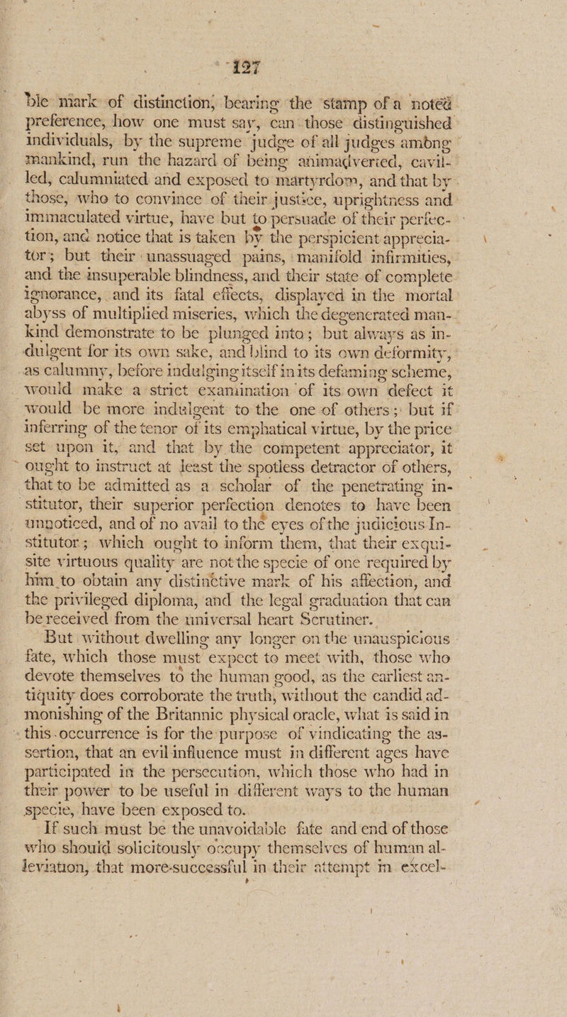 “eat ble: mark» of dlissimctions bearing the stamp ofa noted preference, how one must say, can: those distinguished immaculated virtue, have but to persuade of their perfec- and the msuperable blindness, and their state of complete ignorance, and its fatal efiects, displayed in the mortal kind demonstrate to be plunged into; but alw: ays as in- dulgent for its own sake, and blind to its own deformity, as calumny, before indulging itse cif ints defaming scheme, would make a strict examination of its own defect it inferring of the tenor of its emphatical virtue, by the price set upon ity and that by. the competent appreciator, it ~ ought to instruct at Jeast’ the spotless detractor of others, that to be admitted as a scholar of the penetrating in- -stitutor, their superior periection denotes to have been ungoticed, and of no avail to the es of the judicious In- stitutor ; which ought to inform them, that their exqui- site virtuous quality are not the specie of one required by him _to obtain any distinctive mark of his affection, and the privileged diploma, and the legal graduation that can be received from the universal heart Sorvtiner. | But without dwelling any longer on the wnauspicious fate, which those must” expect to meet with, those who devote themselves té the human good, as the earliest an- tiquity does corroborate the ruth, without the candid ad- _ monishing of the Britannic physical oracle, what is said in _- this-occurrence is for the purpose of vindicati ing the as- sertion, that an evilinfluence must in different ages have participated in the persecution, which those who had in their power to be useful in different ways to the human specie, have been exposed to.