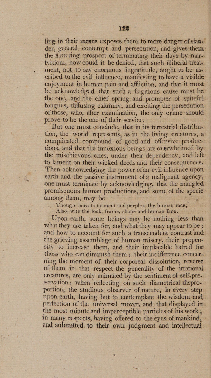 123 ling in their means exposes them to more danger of sian.’ der, gencral contempt and persecution, and gives them: the fattering prospect of terminating their days by: mar-, tyrdom, how couid it be denied, that such illiberal treat. ment, not. to say enormous ingratitude, ought to be. as-- cribed to the evil influence, manifesting to have a visible’ enjoyment in human pain and afiliction, and that 1t must — be acknowledged that such a flagitious cause must be- the one, and the chief spring and prompter of spiteful. tongues, diflusing calumny, and exciting the persecution of those, who, after examination, the only crime should. prove to be the one of their service. - . | But one must conclude, that in its terrestrial distribu- tion, the world represents, as in the living creatures, a> comp.cated. compound of good and offensive produc- tions, and that the innoxious beings are overwhelmed by the mischievous. ones, under their dependency, and lett to lament on their wicked deeds and their consequences. Then acknowledging the power ofan evil influence upon earth and the passive instrument ofa malignant agency, one must terminate by acknowledging, that the mangled promiscuous human productions, and some oi the specie among them, may be ee erry Thouga, born to torment and perplex the human race, Also, with the fook, frame, shape and human face. > Upon earth, some beings may be nothing less than. what they are taken for, and what they may appear to be ; and how to account for such a transcendent contrast and — the grieving assemblage of human misery, their propen- sity to increase them, and their implacable hatred for thoss who can diminish them ; their indifference concer- ning the moment of their corporeal dissolution, reverse of them in that respect the generality of the irrational creatures, are only animated by the sentiment of self-pre- servation ; when reflecting on such diametrical dispro- portion, the studious observer of nature, im every step. upon earth, having but to contemplate the wisdom and perfection of the universal mover, and that displayed in. the most minute and imperceptible particles of his work ; in many respects, having offered to the eyes of mankind, | and submitted. to their own judgment and intellectual.