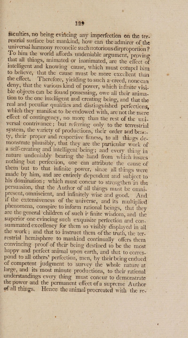 faculties, no being eviticing any imperfection on the tere restrial surface but mankind, how can the admirer of the universai harmony reconcile such notorious dirproportion ? ‘To him the world affords undeniable argument, proving that all things, animated or inanimated, are the effect of intelligent and knowing cause, which must compel him to believe, that the cause must be more exccllent than the effect. Therefore, yielding to such a-creed, nonecan deny, that the various kind of power, which infinite visi- ble objects can be found possessing, owe all their anima. tion to the one intelligent and creating being, and that the real and peculiar qualities and distinguished periections, which they manifest to be endowed with, are not the mere efiect of contingency, no more than the rest of the uni. versal contrivance ; but referring only to the terrestrial system, the variety of productions, their order and besa:. ty, their proper and respective fitness, to all things de- monstrate plausibly, that they are the particular work of a self-creating and intelligent being; and every thing in - nature undeniably bearing the-hand from which issues nothing but perfection, one can attribute the cause of them ‘but to that infinite power, since all things were made by him, and are entirely dependent and subject to his domination; which must concur to strengthen in the persuasion, that the Author of all things must be omni- present, omniscient, and infinitely wise and good. And if the extensiveness of the universe, and its multiplied phenomena, conspire to inform rational beings, that they are the general ‘children of such ir finite wisdom, and. the superior one evincing such exquisite perfection and con- summated excellency for them so visibly displayed in all the work ; and that to instruct them of the truth, the ter. _restrial hemisphere to mankind continually offers them convincing proof of their being destined io be the most _ happy and perfect animal upon earth, and that to corres- pond to all others” perfection, men, by their being endued of competent judgment to survey the whole nature at. large, and its most minute productions, to their rational understandings every thing must concur to demonstrate the power and the permanent effect ofa supreme Author ef all things. Hence the animal procreated with the re.