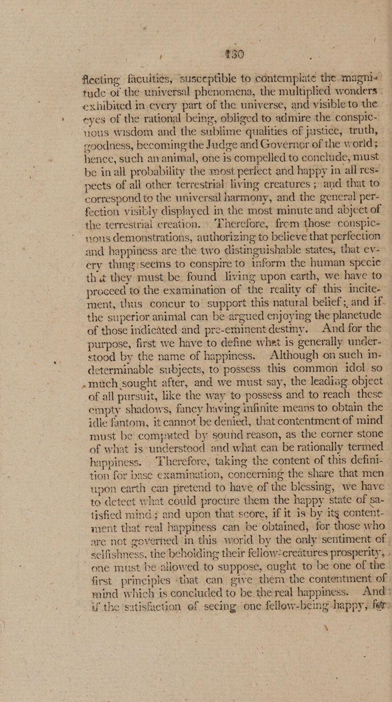 3 £30 flecting facuiti¢s, ‘susceptible to contemplate the magni- exhibited in every part of the universe, and visible to the uous wisdom and the sublime qualities of justice, truth, coodness, becoming the Judge and Governor of the world; hence, such an animal, one is compelled to conclude, must be inall probability the most perfect and happy in all res- pects of all other terrestrial living creatures ; and that to correspond to the universal harmony, and the general per- fection visibly displayed in the most minute and abject of vous demonstrations, authorizing to believe that perfection -and happiness are the two distinguishable states, that ev- ery thing seems to conspire to inform the human specie that they must be found living upon earth, we have to proceed to the examination of the reality of this incite-» ment, thus concur to support this natural belief; and if the superior animal can be argued enjoying the planetude - of those indicated and pre-eminent destmy. . And for the - purpose, first we have to define whet is generally under-- stood by the name of happiness. Although on such in- determinable subjects, to possess this common idol so »much sought after, and we must say, the leadiag object of all pursuit, like the way to possess and to reach these empty shadows, fancy having infinite means to obtain the idle fantom, it cannot be denied, that contentment of mind must be computed by sound reason, as the corner stone of what is understood and what can be rationally termed happiness. Therefore, taking the content of this defini- tion for basé examination, concerning the share. that men — upon earth can pretend to have of the blessing, we have — to detect what could procure them the happy state of sa-_ tisfied mind ; and upon that score, if it is by itg content- ment that real happiness can be obtained, for those who are not governed in. this world by the only sentiment of selfishness, the beholding their fellow: creatures prosperity, one must be allowed to suppose, ought to be one of the first principles -that can give them the contentment of mind which is concluded to be the real happiness. And if the satishietion ef seeing one fellow-being happy, fers \