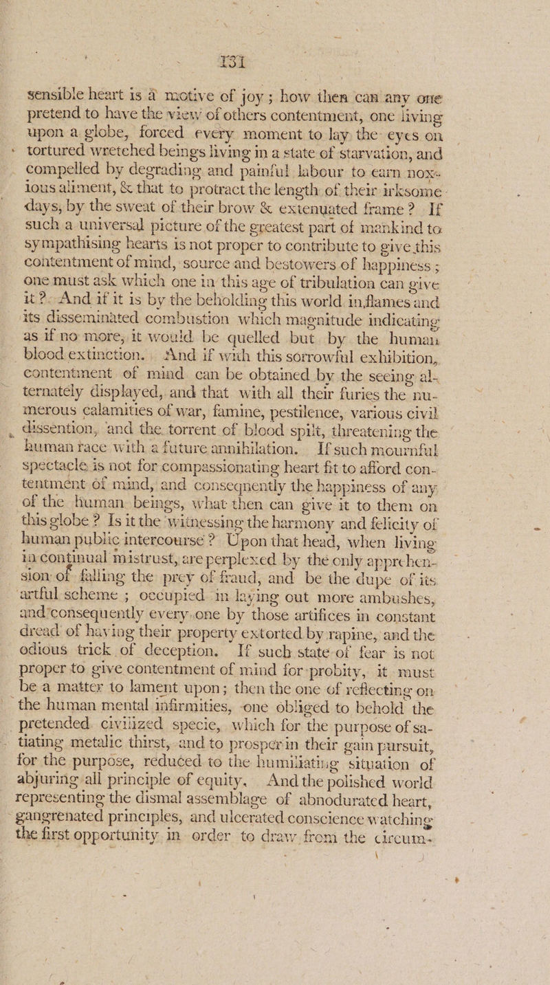 oC sensible heart is & motive of joy ; how then can any one pretend to have the view of others contentment, one living upon a globe, forced every moment to lay. the eyes on * tortured wretched beings living in a state of starvation, and compelled by degrading and painful labour to earn NOX lous alument, & that to protract the length of their irksome. days, by the sweat of their brow & extenyated frame? If such a universal picture of the greatest part of mankind ta sympathising hearts is not proper to contribute to give this contentment of mind, source and bestowers of happiness ; one must ask which one in this age of tribulation can give it 2. And if it is by the beholding this world in flames and its disseminated combustion which magnitude indicating as if no more, it would be quelled but. by the human blood extinction. ‘And if with this sorrowful exhibition, contentment of mind can be obtained by the seeing al. ternately displayed, and that with all their furies the nu- merous calamities of war, famine, pestilence, various civil , dissention, and the. torrent of blood spit, threatening the human race with a future annihilation. Ifsuch mournful spectacle is not for compassionating heart fit to afford con- tentment of mind, and conseqnently the happiness of any of the human. beings, what then can give it to them on this globe ? Is it the ‘witnessing the harmony and felicity of human public intercourse ? Upon that head, when living ia continual mistrust, are perplexed by the only apprchen- sion: of falling the prey of fraud, and be the dupe of its artful scheme ; oecupied m levying out more ambushes, and consequently everyone by those artifices in constant dread of having their property extorted by rapine, and the odious trick of deception. If such state of fear is not proper to give contentment of mind for-probity, it must be a matter to lament upon; then the one of reflecting on _ the human mental infirmities, one obliged to behold the pretended. civilized specie, which for the purpose of sa- - tating metalic thirst, and to prosper in their gain pursuit, for the purpose, reduced. to the humiuatine situation of abjuring all principle of equity, And the polished world representing the dismal assemblage of abnodurated heart, ~gangrenated principles, and ulcerated conscience watchin a the first opportunity in order to draw from the circum- ig : : ) \ )