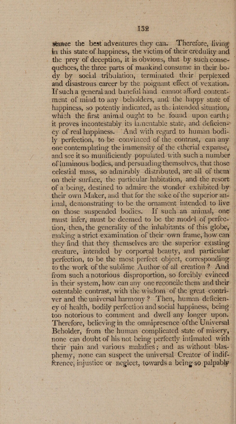 stance the best adventures they cans Therefore, living in this state of happiness, the victim of their credulity and the prey of deception, it is obvious, that by such conse- — quences, the three parts of mankind consume m their bo- dy by social tribulation, terminated their perplexed and disastrous career by the poignant effect of vexation. Ifsucha general and baneful hand cannot afford. content- ment of mind to any beholders, and’ the happy state of happiness, so potently indicated, as the intended situation, which the first animal ought to be found upon earth; it proves incontestably its lamentabie state, and deficien cy of real happiness. “And with regard to human bodi- ly perfection, to be convinced of the contrast, can any — one contemplating the immensity of the etherial expanse, and see it so munificiently populated with such a number | of luminous: bodies, and persuading themselves, that those celestial mass, so admirably distributed, are all of them — on their surface, the particular habitation, and the resort — of a being, destined to admire the wonder exhibited by their own Maker, and that for the sake of the superior an- imal, demonstrating to be the ornament intended. to live _ on those suspended bodies. If such an animal, one must infer, must be deemed to be the model of perfec- tion, then, the generality of the inhabitants of this globe, making a strict examination of their “own frame, how can they find that they themselves are the superior existing! creature, intended by corporeal beauty, and particular perfection, to be the most perfect object, corresponding — to the work of the sublime Author of all creation? And from such anotorious disproportion, so forcibly evinced in their system, how can any one reconcile them and their ostentable contrast, with the wisdom ‘of the great contri- ver and the universal harmony ? Then, human. deficien- cy of health, bodily perfection and social happiness, being too notorious to comment and dwell any longer upon. Therefore, believing in the omnipresence ofthe Universal Beholder, from the human complicated state of misery, none can doubt of his not being perfectly intimated with their pain and various maladies; and as without ’blas- phemy, none can suspect the universal Creator of indif~ ference, myustice or neglect, towards.a being-so palpably