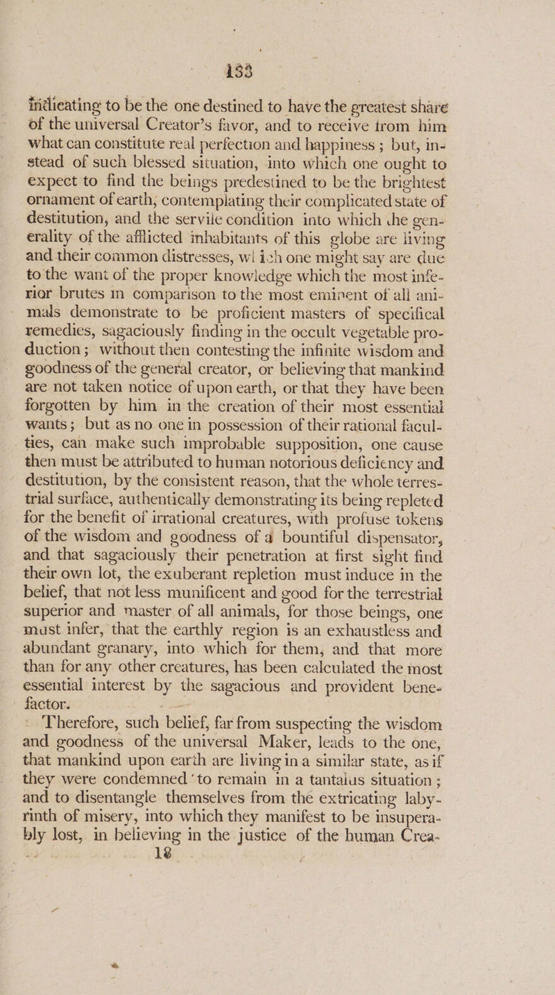 indlieating to be the one destined to have the greatest share of the universal Creator’s favor, and to receive trom him what can constitute real perfection and happiness ; but, in- stead of such blessed situation, into which one ought to expect to find the beings predestined to be the brightest ornament of earth, contemplating their complicated state of destitution, and the servile condition into which che gen- erality of the afflicted inhabitants of this globe are living and their common distresses, wi ich one might say are due to the want of the proper knowledge which the most infe- rior brutes in comparison to the most eminent of all ani- mals demonstrate to be proficient masters of specifical remedies, sagaciously finding in the occult vegetable pro- duction; without then contesting the infinite wisdom and goodness of the general creator, or believing that mankind are not taken notice of upon earth, or that they have been forgotten by him in the creation of their most essential wants; but as no one in possession of their rational facul- ties, can make such improbable supposition, one cause then must be attributed to human notorious deficiency and destitution, by the consistent reason, that the whole terres- trial surface, authentically demonstrating its being repleted for the benefit of irrational creatures, with profuse tokens of the wisdom and goodness of a bountiful dispensator, and that sagaciously their penetration at first sight find their own lot, the exuberant repletion must induce in the belief, that not less munificent and good for the terrestrial superior and master of all animals, for those beings, one must infer, that the earthly region is an exhaustless and abundant granary, into which for them, and that more than for any other creatures, has been calculated the most essential interest by the sagacious and provident bene- factor. nase Therefore, such belief, far from suspecting the wisdom and goodness of the universal Maker, leads to the one, that mankind upon earth are living ina similar state, as if they were condemned ‘to remain in a tantaius situation ; and to disentangle themselves from the extricating laby- rinth of misery, into which they manifest to be insupera- bly lost, in believing in the justice of the human Crea-